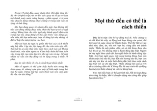 |
|
11/10/97 -4
107 28/03/2010 - 54
108
Trong 15 phút đầu, quay chậm thôi. Rồi dần tăng tốc
độ cho 30 phút tiếp cho tới khi việc quay tít kế tục và bạn
trở thành xoáy nước năng lượng - phần ngoại vi là cơn
bão chuyển động nhưng nhân chứng ở trung tâm vẫn im
lặng và tĩnh lặng.
Khi bạn đang quay tít nhanh đến mức bạn không thể
nào còn đứng thẳng được nữa, thân thể bạn tự nó sẽ ngã
xuống. Đừng làm cho việc ngã này thành quyết định của
riêng bạn mà cũng đừng cố thu xếp trước việc dừng lại;
nếu thân thể bạn mềm mại, bạn sẽ dừng lại nhẹ nhàng và
đất sẽ hấp thu năng lượng của bạn.
Một khi bạn đã ngã ra, phần thứ hai của cách thiền
này bắt đầu. Lập tức lật bụng để cho rốn trần tiếp đất.
Nếu bất kì ai cảm thấy việc nằm theo cách này rất không
thoải mái, nên nằm ngửa ra. Cảm thấy thân thể bạn trộn
vào trong đất, tựa như đứa trẻ nhỏ áp vào vú mẹ. Để mắt
nhắm và vẫn còn thụ động và im lặng trong ít nhất 15
phút.
Sau đó việc thiền sẽ yên ả và bất hoạt nhiều nhất.
Một số người có thể cảm thấy buồn nôn trong khi
thiền quay tít, nhưng cảm giác này sẽ biến mất trong hai
hay ba ngày. Đừng tiếp tục cách thiền này nếu cảm giác
đó vẫn còn dai dẳng.58
Mọi thứ đều có thể là
cách thiền
Đây là bí mật: khử bỏ tự động hoá đi. Nếu chúng ta
có thể khử bỏ việc tự động hoá hoạt động của mình, thế
thì toàn bộ cuộc sống trở thành thiền. Thế thì bất kì việc
nhỏ nào, tắm, ăn, nói với bạn bè, cũng đều trở thành
thiền. Thiền là một phẩm chất; nó có thể được đem vào
bất kì cái gì. Nó không phải là hành động đặc biệt. Người
ta hay nghĩ theo cách đó, họ nghĩ thiền là hành động đặc
biệt - khi bạn ngồi quay mặt sang hướng đông, bạn lẩm
nhẩm mật chú nào đó, bạn đốt nén hương nào đó, bạn làm
cái này cái kia và một thời điểm đặc biệt theo một cách
đặc biệt với cử chỉ đặc biệt. Thiền chẳng liên can gì với
tất cả những điều đó. Chúng đều là mọi cách để tự động
hoá nó còn thiền chống lại việc tự động hoá.
Cho nên nếu bạn có thể giữ tỉnh táo, bất kì hoạt động
nào cũng là thiền; bất kì chuyển động nào cũng đều giúp
bạn nhiều lắm.59
 