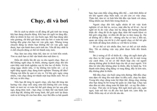 |
|
11/10/97 -4
109 28/03/2010 - 55
110
Chạy, đi và bơi
Đó là cách tự nhiên và dễ dàng để giữ tỉnh táo trong
khi bạn đang chuyển động. Khi bạn chỉ ngồi im lặng đấy,
điều tự nhiên là hay rơi vào buồn ngủ. Khi bạn đang nằm
trên giường, rất khó giữ được tỉnh táo bởi vì toàn bộ tình
huống đều giúp cho bạn rơi vào giấc ngủ. Nhưng trong
chuyển động tự nhiên bạn không thể rơi vào giấc ngủ
được, bạn vận hành theo cách tỉnh táo. Vấn đề duy nhất là
ở chỗ chuyển động có thể trở thành máy móc.
Học làm tan chảy thân thể, tâm trí và linh hồn mình.
Tìm ra cách bạn có thể vận hành như một đơn vị.
Điều đó nhiều lần đã xảy ra cho người chạy. Bạn có
thể không nghĩ chạy là thiền, nhưng người chạy đôi khi
cảm thấy một kinh nghiệm cực kì lớn lao về thiền. Và họ
cũng ngạc nhiên nữa, vì họ không tìm kiếm nó - có ai
nghĩ rằng người chạy đang kinh nghiệm Thượng đế đâu?
Nhưng mà điều ấy quả có xảy ra. Và bây giờ, ngày càng
nhiều, việc chạy đang trở thành một loại thiền mới. Nó có
thể xảy ra khi chạy.
Nếu bạn đã từng là người chạy, nếu bạn đã từng tận
hưởng việc chạy mỗi sáng sớm khi không khí còn trong
lành và tươi trẻ và toàn bộ thế giới đang trở lại sau giấc
ngủ, đang thức tỉnh - bạn chạy và thân thể vận hành một
cách đẹp đẽ, không khí trong lành, thế giới mới lại được
sinh ra từ bóng tối của ban đêm, mọi thứ đều ca hát quanh
bạn, bạn cảm thấy sống động đến thế..., một thời điểm sẽ
tới khi người chạy biến mất, và chỉ còn có việc chạy.
Thân thể, tâm trí và linh hồn bắt đầu vận hành với nhau,
bỗng nhiên cực thích bên trong thoát ra.
Người chạy đôi khi ngẫu nhiên đi tới việc kinh
nghiệm về cái thứ tư, turiya, mặc dầu họ sẽ lỡ nó - họ sẽ
nghĩ nó là do việc chạy mà họ đang tận hưởng khoảnh
khắc đó: rằng đó là do ngày đẹp, thân thể mạnh khoẻ và
thế giới cũng đẹp, và điều đó đã tạo ra tâm trạng ấy. Họ
sẽ không để ý đến nó - nhưng nếu họ có lưu ý đến nó,
quan sát riêng của tôi là ở chỗ người chạy có thể tới gần
với thiền dễ dàng hơn nhiều so với bất kì ai khác.
Đi có thể có ích nhiều lắm, bơi có thể có ích nhiều
lắm. Tất cả những việc này phải được biến đổi thành
thiền.
Bỏ ý tưởng cổ lỗ về thiền đi - rằng chỉ ngồi dưới gốc
cây theo tư thế yoga mới là thiền. Đấy chỉ là một trong
các cách thức, và nó có thể thích hợp cho vài người
nhưng không phải là thích hợp cho tất cả mọi người. Với
đứa trẻ nhỏ đấy không phải là thiền, đấy là hành hạ. Với
thanh niên đang sống động và rung động, đấy là kìm nén,
đấy không phải là thiền.
Bắt đầu chạy vào buổi sáng trên đường. Bắt đầu chạy
nửa dặm rồi tăng lên một dặm và đến cuối, chạy ba dặm.
Trong khi chạy dùng toàn bộ thân thể; đừng chạy dường
như bạn đang bị bó trong bộ quần áo chật hẹp. Chạy tựa
như đứa trẻ nhỏ, dùng toàn bộ thân thể - cả tay lẫn chân -
và chạy. Thở sâu và từ bụng. Rồi ngồi dưới gốc cây, nghỉ
ngơi, toát mồ hôi và để cho hơi lạnh tới; cảm thấy an
bình. Điều này sẽ có ích rất sâu sắc.
 