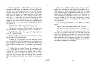|
|
11/10/97 -4
117 28/03/2010 - 59
118
Tôi cho người đó cách thiền. Tôi nói, “Làm việc này.
Khi bạn lấy bao thuốc lá ra khỏi túi, lấy một cách chậm
rãi. Tận hưởng nó, chẳng có gì phải vội vã cả. Có ý thức,
tỉnh táo, nhận biết; lấy nó ra một cách chậm rãi với đầy
nhận biết. Rồi lại lấy điều thuốc ra khỏi bao với đầy nhận
biết, chậm rãi - không theo cách vội vàng như cũ, không
theo cách vô ý thức, cách máy móc. Rồi bắt đầu gõ điếu
thuốc lên bao thuốc - nhưng rất tỉnh táo. Lắng nghe âm
thanh, hệt như thiền nhân làm khi ấm nước bắt đầu reo và
trà bắt đầu sôi... và toả mùi thơm. Rồi ngửi điếu thuốc và
cái đẹp của nó...”
Người đó nói, “Thầy nói gì vậy? Cái đẹp sao?”
“Đúng, đấy là cái đẹp. Thuốc lá cũng là thiêng liêng
như mọi thứ khác. Ngửi nó đi; đó là mùi của Thượng đế.”
Người đó trông có hơi chút ngạc nhiên. Người đó nói,
“Cái gì! Thầy đùa đấy à?”
Không, tôi đâu có đùa. Ngay cả khi tôi đùa, tôi cũng
không đùa. Tôi rất nghiên chỉnh.
“Rồi đặt nó vào mồm bạn, với đầy nhận biết, châm
lửa với đầy nhận biết. Tận hưởng mọi hành động, mọi
hành động nhỏ, và phân chia nó ra thành nhiều hành động
nhỏ có thể, để cho bạn có thể trở nên ngày càng nhận biết
hơn.
“Rồi hút từng hơi ngắn: Thượng đế trong dạng khói
thuốc. Người Hindu nói, ‘Annam Brahm’ - ‘Thức ăn là
Thượng đế’. Tại sao thuốc lá lại không? Tất cả đều là
Thượng đế. Hít sâu vào phổi bạn - đây là pranayam. Tôi
đang cho bạn bài yoga mới cho thời đại mới! Rồi nhả
khói ra, thảnh thơi, rồi lại hút nữa - và tiến hành rất chậm
rãi.
“Nếu bạn có thể làm việc đó, bạn sẽ ngạc nhiên;
chẳng mấy chốc bạn sẽ thấy toàn bộ ngu xuẩn của nó.
Không phải bởi vì người khác đã nói rằng điều đó là ngu
xuẩn, không phải bởi vì người khác đã nói rằng nó là xấu.
Bạn sẽ thấy nó. Và việc thấy sẽ không chỉ là về trí tuệ. Nó
sẽ từ toàn bộ con người bạn; nó sẽ là cách nhìn của cái
toàn bộ của bạn. Và rồi một ngày, nếu nó loại bỏ, nó sẽ
loại bỏ; nếu nó tiếp tục, nó cứ tiếp tục. Bạn chẳng cần lo
nghĩ về nó nữa.”
Sau ba tháng người đó đến và nói, “Nhưng nó bị loại
bỏ rồi.”
Tôi nói, “Bây giờ thử thêm những điều khác nữa.”
Đây là bí mật, điều bí mật duy nhất: khử tự động hoá.
Bước đi, bước chậm rãi vào, có quan sát. Nhìn, nhìn
có quan sát, và bạn sẽ thấy cây còn xanh hơn chúng đã
từng thế, hoa hồng còn hồng hơn là chúng đã từng thế.
Lắng nghe đi! Ai đó đang nói, chuyện tầm phào: lắng
nghe, lắng nghe một cách chăm chú. Khi bạn đang nói,
nói một cách chăm chú. Để toàn bộ hoạt động tỉnh thức
của bạn trở thành hết bị tự động hoá.64
 
