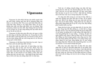 |
|
11/10/97 -4
121 28/03/2010 - 61
122
Vipassana
Vipassana là cách thiền đã làm cho nhiều người trên
thế giới được chứng ngộ hơn bất kì phương pháp nào
khác, vì nó rất bản chất. Tất cả các cách thiền khác đều có
cùng bản chất, nhưng ở các dạng khác nhau; cái gì đó
không bản chất còn được gắn thêm vào với chúng. Như
vipassana, thuần tuý bản chất. Bạn không thể loại bỏ bất
kì cái gì khỏi nó và bạn cũng không thể nào thêm bất kì
cái gì vào để cải tiến nó.
Vipassana là điều đơn giản đến mức mà ngay cả đứa
trẻ nhỏ cũng có thể thực hiện được nó. Trong thực tế, đứa
trẻ nhỏ nhất có thể làm điều này còn tốt hơn cả bạn, bởi vì
nó còn chưa chồng chất rác rưởi trong tâm trí; nó vẫn còn
trong sạch và hồn nhiên.
Vipassana có thể được thực hiện theo ba cách - bạn có
thể chọn cách nào phù hợp nhất với bạn.
Cách thứ nhất là: nhận biết về hành động của bạn,
thân thể bạn, tâm trí bạn, trái tim bạn. Bước, bạn nên
bước với nhận biết. Di chuyển tay, bạn nên di chuyển với
nhận biết, hiểu biết hoàn hảo rằng bạn đang chuyển tay
mình. Bạn có thể chuyển nó mà chẳng ý thức chút nào,
giống như một vật máy móc... bạn đang đi dạo buổi sáng;
bạn có thể cứ đi dạo mà chẳng nhận biết về chân bạn.
Tỉnh táo về những chuyển động của thân thể bạn.
Trong khi ăn, tỉnh táo với chuyển động cần cho việc ăn.
Tắm, tỉnh táo với cái lạnh đang đến với bạn, nước đang
bắn vào bạn và cực kì vui vẻ về nó - thật tỉnh táo. Không
nên cứ để mọi việc xảy ra trong trạng thái vô ý thức.
Và cũng làm điều tương tự với tâm trí bạn. Bất kì ý
nghĩ nào thoáng qua màn ảnh tâm trí bạn, chỉ là người
quan sát. Bất kì xúc động nào trôi qua màn ảnh trái tim
bạn, vẫn còn là nhân chứng - đừng tham dự vào, đừng bị
đồng nhất, đừng đánh giá cái gì tốt, cái gì xấu; đấy không
phải là phần thiền của bạn.
Dạng thứ hai là thở, trở nên nhận biết về việc thở. Khi
hít vào, bụng bạn bắt đầu phồng ra, và khi thở ra, bụng
bắt đầu xẹp lại. Cho nên phương pháp thứ hai là nhận biết
về cái bụng: nó phồng lên và xẹp xuống. Rất nhận biết về
việc bụng phồng lên và xẹp xuống... và bụng, rất gần với
ngọn nguồn cuộc sống vì đứa trẻ được nối với mẹ nó qua
rốn. Đằng sau rốn là ngọn nguồn cuộc sống của nó. Cho
nên, khi bụng phồng lên đấy thực sự là năng lượng cuộc
sống, động cơ của cuộc sống phồng lên và xẹp xuống
theo từng nhịp thở. Điều đó nữa cũng không khó, và có lẽ
còn dễ hơn vì nó là một kĩ thuật đơn giản.
Đầu tiên, bạn phải nhận biết về thân thể, bạn phải
nhận biết về tâm trí, bạn phải nhận biết về xúc động, tâm
trạng của mình. Cho nên nó có ba bước. Cách tiếp cận thứ
hai chỉ có một bước: chỉ ở bụng, chuyển lên và xuống. Và
kết quả, cũng vậy. Khi bạn trở nên nhận biết hơn về bụng,
tâm trí trở nên im lặng, trái tim trở nên im lặng, tâm trạng
biến mất.
 