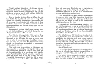 |
|
11/10/97 -4
123 28/03/2010 - 62
124
Và cách thứ ba là nhận biết về việc thở ngay lúc vào,
khi hơi thở đi vào qua lỗ mũi bạn. Cảm thấy nó ở một cực
điểm - cực bên kia từ bụng - cảm thấy nó từ mũi. Hơi thở
đi vào cho sự mát mẻ nào đó với lỗ mũi bạn. Rồi hơi thở
đi ra... hơi thở đi vào, hơi thở đi ra.
Điều đó nữa cũng là có thể. Điều này dễ cho đàn ông
hơn đàn bà. Đàn bà, nhận biết nhiều hơn về bụng. Phần
lớn đàn ông không thở sâu đến bụng. Ngực họ dâng lên
rồi hạ xuống, vì một loại điền kinh sai lầm nào đó đang
thịnh hành khắp trên thế giới. Chắc chắn là nó cho hình
dạng thân thể đẹp đẽ nếu ngực bạn cao còn bụng, gần như
không tồn tại.
Con người đã chọn thở chỉ đến ngực, cho nên ngực
trở nên lớn hơn và bụng co lại. Điều đó dường như làm
cho người đó thành có vẻ điền kinh hơn.
Trên khắp thế giới, ngoại trừ ở Nhật, mọi vận động
viên và giáo viên thể dục đều nhấn mạnh đến việc thở
bằng cách hít đầy phổi, căng lồng ngực ra, và kéo bụng
vào. Lí tưởng là con sư tử có ngực lớn và bụng rất nhỏ.
Cho nên giống như con sư tử; điều đã trở thành qui tắc
cho các vận động viên thể dục điền kinh, và những người
đã làm việc với thân thể.
Nhật bản là ngoại lệ duy nhất nơi họ chẳng quan tâm
rằng ngực phải nở ra còn bụng phải lép vào. Việc cần kỉ
luật nào đó để lép bụng vào là không tự nhiên. Nhật bản
đã chọn cách tự nhiên, do đó bạn sẽ ngạc nhiên mà thấy
tượng Phật ở Nhật. Đấy là cách bạn có thể ngay lập tức
phân biệt ra bức tượng là của Ấn Độ hay Nhật bản.
Tượng Phật Gautam của Ấn Độ có thân thể rất lực sĩ;
bụng rất nhỏ còn ngực, rất nở. Nhưng Phật ở Nhật bản lại
hoàn toàn khác; ngực gần như im ắng, vì ông ấy thở từ
bụng, còn bụng lớn hơn. Trông thì không hay lắm - vì ý
tưởng thịnh hành trên thế giới quá cổ lỗ, nhưng việc thở
từ bụng, tự nhiên hơn, thảnh thơi hơn.
Trong đêm điều ấy xảy ra khi bạn ngủ; bạn không thở
từ ngực, bạn thở từ bụng. Đó là lí do tại sao đêm là kinh
nghiệm thảnh thơi đến thế. Sau giấc ngủ, vào buổi sáng
bạn cảm thấy tươi tắn thế, trẻ trung thế, bởi vì cả đêm bạn
đã thở tự nhiên... bạn đã ở Nhật!
Có hai điểm: nếu bạn sợ rằng việc thở từ bụng và việc
chú ý tới bụng phình ra và xẹp lại sẽ phá huỷ hình thức
điền kinh của bạn... con người có thể quan tâm nhiều hơn
đến hình dạng điền kinh đó. Thế thì với họ dễ dàng hơn là
theo dõi gần lỗ mũi nơi hơi thở đi vào. Theo dõi, và khi
hơi thở đi ra, cũng theo dõi.
Đấy là ba hình thức. Bất kì hình thức nào cũng có tác
dụng. Và nếu bạn muốn thực hiện hai cách với nhau, bạn
có thể cùng làm chúng; thế thì nỗ lực sẽ trở nên mạnh mẽ
hơn. Nếu bạn muốn thực hiện cả ba cách với nhau, bạn có
thể làm cả ba cách cùng lúc. Thế thì có khả năng nhanh
chóng hơn. Nhưng tất cả đều tuỳ thuộc vào bạn, bạn cảm
thấy cái gì là dễ dàng.
Nhớ: dễ dàng là phải.
Khi việc thiền trở nên lắng xuống và tâm trí im lặng,
bản ngã sẽ biến mất. Bạn sẽ có đó, nhưng sẽ không có
cảm giác về cái ‘tôi’. Thế thì cánh cửa là để mở.
Chờ đợi với tình yêu khao khát, với sự đón chào trong
tim cho khoảnh khắc vĩ đại đó - khoảnh khắc vĩ đại nhất
trong cuộc sống của bất kì ai - về chứng ngộ.
 