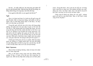 |
|
11/10/97 -4
125 28/03/2010 - 63
126
Nó tới... nó chắc chắn tới. Nó chưa bao giờ chậm trễ
dù chỉ một khoảnh khắc. Một khi bạn đã hài hoà đúng, nó
bỗng nhiên bùng nổ trong bạn, làm biến đổi bạn.
Con người cũ đã chết và con người mới đã tới.66
Ngồi
Tìm vị trí thoải mái hợp lí và tỉnh táo để ngồi trong 40
đến 60 phút. Đầu và lưng nên thẳng, mắt nhắm và thở tự
nhiên. Duy trì tĩnh lặng nhiều nhất có thể được, chỉ thay
đổi vị trí nếu thực sự cần thiết.
Trong khi ngồi, đối thể chủ yếu là theo dõi bụng phập
phồng, hơi phía trên rốn một chút, bị gây ra bởi việc hít
vào thở ra. Đấy không phải là kĩ thuật tập trung, cho nên
trong khi theo dõi hơi thở, nhiều thứ khác sẽ lôi chú ý của
bạn ra xa. Không có gì là phân tán trong vipassana, cho
nên nếu ai đó tới, ngừng việc quan sát hơi thở, chú ý tới
bất kì cái gì đang xảy ra cho tới khi quay trở lại hơi thở
của bạn. Điều này có thể hàm chứa ý nghĩ, tình cảm, phán
xét, cảm giác thân thể, ấn tượng từ thế giới bên ngoài v.v..
Chính quá trình quan sát là có ý nghĩa, điều bạn đang
quan sát, không có ý nghĩa nhiều lắm, cho nên nhớ đừng
trở nên đồng nhất với bất kì cái gì tới; câu hỏi hay vấn đề
có thể chỉ thấy được như các bí ẩn cần tận hưởng!
Bước Vipassana
Đây là bước đi thông thường, chậm rãi dựa trên nhận
biết về chân chạm đất.
Bạn có thể bước trong vòng tròn hay đường thẳng
quãng 10 hay 15 bước, đi đi lại lại, bên trong hay ra
ngoài cửa. Mắt nên hạ thấp nhìn xuống sàn vài bước phía
trước. Trong khi bước, chú ý nên đi vào tiếp xúc với từng
bước chân khi nó chạm sàn. Nếu những vật khác nảy sinh,
dừng việc chú ý vào bước chân, chú ý vào bất kì cái gì lôi
kéo chú ý của bạn và rồi trở lại với bước chân.
Cũng cùng kĩ thuật này dùng cho việc ngồi - nhưng
quan sát một sự vật chính khác. Bạn có thể bước trong
vòng 20 tới 30 phút.67
 