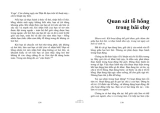 |
|
11/10/97 -4
129 28/03/2010 - 65
130
Yoga’. Còn chứng ngộ của Phật đã dựa trên kĩ thuật này -
chỉ kĩ thuật này thôi.
Nếu bạn cứ thực hành ý thức về thở, nhận biết về thở,
bỗng nhiên một ngày không biết nữa, bạn sẽ tới đúng
khoảng giữa. Khi nhận thức của bạn sẽ trở nên sắc bén và
sâu sắc và mạnh mẽ, khi nhận biết của bạn sẽ trở nên
được đặt trong ngoặc - toàn bộ thế giới cũng được bao
trong ngoặc; chỉ hơi thở của bạn đi vào và đi ra mới là thế
giới của bạn, toàn bộ vũ đài cho tâm thức bạn - bỗng
nhiên bạn chắc chắn cảm thấy lỗ hổng trong đó không có
hơi thở.
Khi bạn di chuyển với hơi thở từng phút, khi không
có hơi thở, làm sao bạn có thể còn vô nhận biết? Bạn sẽ
bỗng nhiên trở nên nhận biết rằng không có hơi thở, và
khoảnh khắc sẽ tới khi bạn sẽ cảm thấy rằng hơi thở
không đi vào cũng chẳng đi ra. Hơi thở đã dừng hoàn
toàn. Trong cái dừng đó, có ‘việc thiện’.68
Quan sát lỗ hổng
trong bãi chợ
Shiava nói: Khi hoạt động thế giới được giữ chăm chú
giữa hai hơi thở, và thực hành như vậy, trong vài ngày cái
mới sẽ sinh ra.
Bất kì cái gì bạn đang làm, giữ chú ý của mình vào lỗ
hổng giữa hai hơi thở. Nhưng nó phải được thực hành
trong hoạt động.
Chúng ta đã thảo luận về kĩ thuật mà chỉ là điều tương
tự. Bây giờ chỉ có khác biệt này, là điều này phải được
thực hành trong hoạt động thế giới. Đừng thực hành nó
trong cô lập. Việc thực hành này cần được thực hiện trong
khi bạn đang làm điều gì đó khác. Bạn đang ăn: cứ ăn, và
chú ý tới lỗ hổng. Bạn đang bước: cứ bước và chú ý tới lỗ
hổng. Bạn đang sắp ngủ: nằm xuống, để cho giấc ngủ tới.
Nhưng bạn chú ý đến lỗ hổng.
Tại sao phải trong hoạt động? Vì hoạt động làm rối
tâm trí. Hoạt động gợi đi gợi lại chú ý của bạn. Đừng bị
rối trí. Cố định vào lỗ hổng, và không dừng hoạt động; để
cho hoạt động tiếp tục. Bạn sẽ có hai tầng tồn tại - việc
làm và con người.
Chúng ta có hai tầng tồn tại: thế giới việc làm và thế
giới con người, chu vi và trung tâm. Cứ tiếp tục làm việc
 