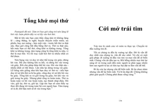 |
|
11/10/97 -4
135 28/03/2010 - 68
136
Tống khứ mọi thứ
Pantajali đã nói: Tâm trí bao giờ cũng trở nên lặng lẽ
bởi việc luân phiên đẩy ra và lấy vào hơi thở.
Bất kì khi nào bạn cảm thấy rằng tâm trí không lặng
lẽ - căng thẳng, lo nghĩ, huyên thuyên triền miên, ưu
phiền, hay mơ mộng - làm một việc : trước hết thở ra thật
sâu. Bao giờ cũng bắt đầu bằng thở ra. Thở ra thật sâu;
hết mức bạn có thể thở, tống khứ ra không trung. Tống
khứ ra không trung, tâm trạng cũng bị tống khứ ra nữa, vì
thở là mọi thứ. Và rồi trục xuất hơi thở ra nhiều nhất có
thể được.
Nén bụng vào và duy trì như thế trong vài giây; đừng
hít vào. Để cho không khí ra hết, và đừng hít vào trong
vài giây. Rồi cho phép thân thể hít vào. Hít vào thật sâu -
nhiều nhất có thể được. Lần nữa lại dừng trong vài giây.
Lỗ hổng nên giống như khi bạn duy trì thở ra - nếu bạn
duy trì nó khi thở ra là ba giây, cũng duy trì nó khi hít vào
ba giây. Tống khí ra và giữ trong ba giây; hít khí vào và
giữ trong ba giây. Nhưng phải tống ra hoàn toàn. Thở ra
hoàn toàn và hít vào hoàn toàn, tạo thành nhịp điệu. Hít
vào, giữ lại, thở ra, giữ lại. Lập tức bạn sẽ cảm thấy sự
thay đổi đang tới trong toàn bộ con người bạn. Tâm trạng
sẽ ra đi; khí hậu mới sẽ đi vào trong bạn.71
Cởi mở trái tim
Trái tim là cánh cửa vô môn ra thực tại. Chuyển từ
đầu xuống tim đi.
Tất cả chúng ta đều bị vướng tại đầu. Đó là vấn đề
duy nhất của chúng ta, vấn đề duy nhất. Và chỉ có một
giải pháp: đi xuống từ đầu vào tim và mọi vấn đề sẽ biến
mất. Chúng vốn do đầu tạo ra. Rồi bỗng nhiên mọi thứ lại
sáng rõ và trong suốt đến mức người ta phải ngạc nhiên
làm sao người ta lại cứ liên tục bịa đặt ra lắm vấn đề thế.
Bí ẩn còn lại nhưng vấn đề biến mất. Bí ẩn nhan nhản
nhưng vấn đề lại biến mất. Và bí ẩn đẹp đẽ. Chúng không
phải giải quyết. Chúng phải được sống cùng.72
 