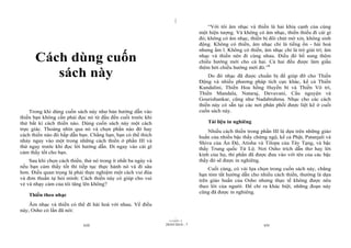 |
|
11/10/97 -2
xiii 28/03/2010 - 7 xiv
Cách dùng cuốn
sách này
Trong khi dùng cuốn sách này như bản hướng dẫn vào
thiền bạn không cần phải đọc nó từ đầu đến cuối trước khi
thử bất kì cách thiền nào. Dùng cuốn sách này một cách
trực giác. Thoáng nhìn qua nó và chọn phần nào đó hay
cách thiền nào đó hấp dẫn bạn. Chẳng hạn, bạn có thể thích
nhảy ngay vào một trong những cách thiền ở phần III và
thử ngay trước khi đọc lời hướng dẫn. Đi ngay vào cái gì
cảm thấy tốt cho bạn.
Sau khi chọn cách thiền, thử nó trong ít nhất ba ngày và
nếu bạn cảm thấy tốt thì tiếp tục thực hành nó và đi sâu
hơn. Điều quan trọng là phải thực nghiệm một cách vui đùa
và đơn thuần tự hỏi mình: Cách thiền này có giúp cho vui
vẻ và nhạy cảm của tôi tăng lên không?
Thiền theo nhạc
Âm nhạc và thiền có thể đi hài hoà với nhau. Về điều
này, Osho có lần đã nói:
“Với tôi âm nhạc và thiền là hai khía cạnh của cùng
một hiện tượng. Và không có âm nhạc, thiền thiếu đi cái gì
đó; không có âm nhạc, thiền bị đôi chút mờ xỉn, không sinh
động. Không có thiền, âm nhạc chỉ là tiếng ồn - hài hoà
nhưng ầm ĩ. Không có thiền, âm nhạc chỉ là trò giải trí; âm
nhạc và thiền nên đi cùng nhau. Điều đó bổ sung thêm
chiều hướng mới cho cả hai. Cả hai đều được làm giầu
thêm bởi chiều hướng mới đó.”6
Do đó nhạc đã được chuẩn bị để giúp đỡ cho Thiền
Động và nhiều phương pháp tích cực khác, kể cả Thiền
Kundalini, Thiền Hoa hồng Huyền bí và Thiền Vô trí,
Thiền Mandala, Nataraj, Devavani, Cầu nguyện và
Gourishankar, cũng như Nadabrahma. Nhạc cho các cách
thiền này có sẵn tại các nơi phân phối được liệt kê ở cuối
cuốn sách này.
Tài liệu in nghiêng
Nhiều cách thiền trong phần III là dựa trên những giáo
huấn của nhiều bậc thầy chứng ngộ, kể cả Phật, Patanjali và
Shiva của Ấn Độ, Atisha và Tilopa của Tây Tạng, và bậc
thầy Trung quốc Tử Lộ. Nơi Osho trích dẫn thơ hay lời
kinh của họ, thì phần đã được đưa vào với tên của các bậc
thầy đó sẽ được in nghiêng.
Cuối cùng, có vài lựa chọn trong cuốn sách này, chẳng
hạn tóm tắt hướng dẫn cho nhiều cách thiền, thường là dựa
trên giáo huấn của Osho nhưng thực tế không được nêu
theo lời của người. Để chỉ ra khác biệt, những đoạn này
cũng đã được in nghiêng.
 
