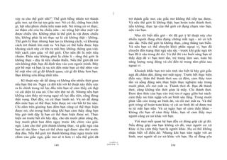 |
|
11/10/97 -4
149 28/03/2010 - 75
150
xảy ra cho thế giới nhỉ?” Thế giới bỗng nhiên trở thành
giấc mơ, sự tồn tại tựa giấc mơ. Nó có đó, chẳng bản chất
gì, hệt như phim chiếu trên màn ảnh. Nó trông có vẻ thực;
nó thậm chí còn ba chiều nữa - nó trông hệt như một vật
được chiếu lên. Không phải là thế giới là vật được chiếu
lên, không phải là nó thực sự là cái không thật - không.
Thế giới là thực nhưng bạn tạo ra khoảng cách, và khoảng
cách trở thành lớn mãi ra. Và bạn có thể hiểu được liệu
khoảng cách này cứ lớn ra mãi hay không, thông qua việc
biết cách cảm giác về thế giới. Cho nên đó là một tiêu
chuẩn. Điều này không phải là chân lí - rằng thế giới là
không thực - đây là tiêu chuẩn thiền. Nếu thế giới đã trở
nên không thật, bạn đã định tâm vào con người mình. Bây
giờ bề mặt và bạn là xa xôi đến mức bạn có thể nhìn vào
bề mặt như cái gì đó khách quan, cái gì đó khác hơn bạn.
Bạn không còn đồng nhất nữa.
Kĩ thuật này rất dễ dàng và không tốn nhiều thời gian
nếu bạn thử nó. Ngay cả đôi khi với kĩ thuật này điều xảy
ra là chính trong nỗ lực đầu tiên bạn sẽ cảm thấy cái đẹp
và cái diệu kì của nó. Cho nên thử nó đi. Nhưng nếu bạn
không cảm thấy nó trong ngay nỗ lực đầu tiên, cũng đừng
thất vọng. Đợi đấy, và cứ thực hành nó. Và nó dễ dàng
đến mức bạn có thể thực hiện được nó vào bất kì lúc nào.
Chỉ nằm trên giường ban đêm bạn cũng có thể thực hiện
được nó; chỉ trong buổi sáng khi bạn cảm thấy rằng bạn
bây giờ tỉnh dậy là bạn có thể thực hiện được nó. Thực
hiện nó trước hết rồi hãy dậy, cho dù mười phút cũng đủ,
hay mười phút ban đêm ngay trước khi chìm vào giấc
ngủ. Làm cho thế giới thành không thực, và giấc ngủ của
bạn sẽ sâu lắm - bạn có thể chưa ngủ được như thế trước
đây đâu. Nếu thế giới trở thành không thực ngay trước khi
chìm vào giấc ngủ, giấc mơ sẽ ít hơn vì nếu thế giới đã
trở thành giấc mơ, các giấc mơ không thể tiếp tục được.
Và nếu thế giới là không thật, bạn hoàn toàn thảnh thơi,
nếu không, thực tại của thế giới cứ đụng chạm vào bạn,
nện vào bạn.
Như tôi biết đến giờ - tôi đã gợi ý kĩ thuật này cho
nhiều người đang chịu đựng chứng mất ngủ - nó có ích
sâu sắc. Nếu thế giới là không thực, căng thẳng tan biến.
Và nếu bạn có thể chuyển khỏi phần ngoại vi, bạn đã
chuyển đến trạng thái ngủ sâu sắc - trước khi giấc ngủ tới
bạn đã ở sâu trong đó rồi. Và thế thì vào buổi sáng bạn sẽ
thấy đẹp đẽ vì bạn tươi tắn, trẻ trung làm sao, toàn bộ
năng lượng rung động và chỉ đến từ trung tâm phía sau
ngoại vi.
Khoảnh khắc bạn trở nên tỉnh táo biết là bây giờ giấc
ngủ đã chấm dứt, đừng mở mắt ngay. Trước hết thực hiện
điều này: thân thể thảnh thơi sau cả đêm, cảm thấy tươi
tắn và sống động nên thực hiện thực nghiệm này trong
mười phút, rồi mở mắt ra. Thảnh thơi đi. Bạn đã thảnh
thơi; cũng không tốn thời gian là mấy. Chỉ thảnh thơi.
Đem tâm thức của bạn vào trái tim ở ngay giữa hai nách:
cảm thấy nó tràn ngập với an bình sâu lắng. Trong mười
phút vẫn còn trong an bình đó, và rồi mở mắt ra. Và thế
giới trông sẽ hoàn toàn khác vì cái an bình đó sẽ được toả
ra từ mắt bạn nữa. Và cả ngày bạn sẽ cảm thấy khác -
không chỉ bạn sẽ cảm thấy khác, bạn sẽ cảm thấy mọi
người cũng cư xử khác với bạn.
Với mọi mối quan hệ bạn đều có đóng góp cái gì đó.
Nếu đóng góp của bạn không có đó, mọi người cư xử
khác vì họ cảm thấy bạn là người khác. Họ có thể không
nhận biết về điều đó. Nhưng khi bạn tràn ngập với an
bình, mọi người sẽ cư xử khác với bạn. Họ sẽ đáng yêu
 