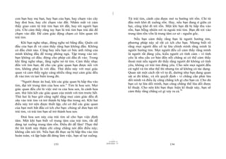|
|
11/10/97 -4
153 28/03/2010 - 77
154
con bạn hay mẹ bạn, hay bạn của bạn, hay chạm vào cây
hay đoá hoa, hay chỉ chạm vào đất. Nhắm mắt và cảm
thấy giao cảm từ trái tim bạn tới đất, hay tới người bạn
yêu. Chỉ cảm thấy rằng tay bạn là trái tim bạn trải dài để
chạm vào đất. Để cảm giác động chạm có liên quan tới
trái tim.
Khi bạn nghe nhạc, đừng nghe nó bằng đầu. Quên cái
đầu của bạn đi và cảm thấy rằng bạn không đầu. Không
có đầu chút nào. Cũng hay nếu bạn có bức ảnh riêng của
mình không đầu để trong phòng ngủ. Tập trung vào nó:
bạn không có đầu; đừng cho phép cái đầu đi vào. Trong
khi lắng nghe nhạc, lắng nghe nó từ tim. Cảm thấy nhạc
đến với tim bạn; để cho các giác quan bạn được nối với
tim, không phải là với đầu. Thử điều này với mọi giác
quan và cảm thấy ngày càng nhiều rằng mọi cảm giác đều
đi vào tim và tan biến trong đó.
“Người được ân huệ, khi các giác quan bị hấp thu vào
tim, đạt tới trung tâm của hoa sen.” Tim là hoa sen. Mọi
giác quan đều chỉ là việc mở ra của hoa sen, là cánh hoa
sen. thử liên kết các giác quan của mình với tim trước hết.
Thứ hai là bao giờ cũng nghĩ rằng mọi cảm giác đều đi
sâu vào trái tim và trở thành bị hấp thu trong nó. Khi hai
điều này trở nên được thiết lập, chỉ có thế các giác quan
của bạn mới bắt đầu có ích cho bạn: chúng sẽ đưa bạn tới
trái tim, và trái tim bạn sẽ trở thành hoa sen.
Đoá hoa sen này của trái tim sẽ cho bạn việc định
tâm. Một khi bạn biết về trung tâm của trái tim, rất dễ
dàng tụt xuống trung tâm rốn. Điều đó dễ lắm! Thực thế
thì lời kinh này thậm chí cũng chẳng nói đến điều này;
không cần nói tới. Nếu bạn đã thực sự bị hấp thu vào tim
hoàn toàn, và lập luận đã dừng làm việc, bạn sẽ tụt xuống.
Từ trái tim, cánh cửa được mở ra hướng tới rốn. Chỉ từ
đầu mới khó đi xuống rốn. Hay, nếu bạn đang ở giữa cả
hai, cũng khó đi tới rốn. Một khi bạn đã bị hấp thu vào
rốn, bạn bỗng nhiên rơi ra ngoài trái tim. Bạn đã rơi vào
trung tâm rốn vốn là trung tâm cơ sở - nguồn gốc.
Nếu bạn cảm thấy rằng bạn là người hướng tim,
phương pháp này sẽ rất có ích cho bạn. Nhưng biết rõ
rằng mọi người đều cố tự lừa chính mình rằng mình là
người hướng tim. Mọi người đều cố cảm thấy rằng mình
là người rất đáng yêu, kiểu người có tình cảm - vì tình
yêu là nhu cầu cơ bản đến nỗi chẳng ai có thể cảm thấy
thoải mái nếu người đó thấy rằng người đó không có tình
yêu, không có trái tim đáng yêu. Cho nên mọi người đều
cứ nghĩ và tin như thế thì nhưng tin sẽ không có tác dụng.
Quan sát một cách rất vô tư đi, dường như bạn đang quan
sát ai đó khác, và rồi quyết định - vì chẳng cần phải lừa
dối mình và điều ấy cũng chẳng ích gì cho bạn cả. Cho dù
bạn có tự lừa dối mình, bạn cũng chẳng thể lừa dối được
kĩ thuật. Cho nên khi bạn thực hiện kĩ thuật này, bạn sẽ
cảm thấy rằng chẳng có gì xảy ra cả.76
 