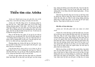 |
|
11/10/97 -4
155 28/03/2010 - 78
156
Thiền tim của Atisha
Atisha nói: Huấn luyện trong việc gắn liền, cho và lấy
cùng nhau. Làm điều này bằng cách dựa trên hơi thở.
Atisha nói: bắt đầu bằng từ bi. Và phương pháp là,
khi bạn hít vào - lắng nghe chăm chú, nó là một trong
những phương pháp vĩ đại nhất - khi bạn hít vào, nghĩ
rằng bạn đang hít vào mọi khổ của mọi người trên thế
giới. Tất cả những đen tối, tất cả những tiêu cực, tất cả địa
ngục vẫn tồn tại đâu đó đều bị bạn hít vào. Và để cho nó
bị hấp thu trong trái tim bạn.
Bạn có thể đã đọc hay nghe về cái gọi là các nhà tư
tưởng tích cực của phương Tây. Họ chỉ nói điều ngược lại
- họ không biết họ đang nói gì. Họ nói “Khi bạn thở ra,
tống ra tất cả những khổ và tiêu cực. Còn khi bạn hít vào,
hít vui vẻ, điều tích cực, hạnh phúc, hoan hỉ.
Phương pháp của Atisha đối lập lại: khi bạn hít vào,
hít mọi khổ và đau đớn của mọi người trên thế giới - quá
khứ, hiện tại và tương lai.
Còn khi bạn thở ra, thở ra tất cả vui vẻ bạn có, tất cả
hạnh phúc bạn có, tất cả những lộc trời bạn có. Thở ra,
trút bản thân bạn vào sự tồn tại. Đây là phương pháp của
từ bi: uống mọi đau khổ và đổ ra mọi ân huệ.
Và bạn sẽ ngạc nhiên nếu bạn thực hiện nó. Khoảnh
khắc bạn nhận tất cả đau khổ của thế giới vào bên trong
bạn, chúng lại không còn là đau khổ nữa. Trái tim lập tức
biến đổi năng lượng. Trái tim là lực biến đổi: uống vào
những khổ, và nó được biến đổi thành hạnh phúc... rồi lại
đổ cái đó ra.
Một khi bạn đã biết rằng trái tim bạn có thể thực hiện
ảo thuật này, điều kì diệu này, bạn sẽ muốn thực hiện nó
nhiều lần nữa. thử nó. Đấy là một trong những phương
pháp thực tế nhất, đơn giản, và nó đem lại kết quả ngay
lập tức. Thực hiện nó hôm nay đi, và xem.77
Bắt đầu với bản thân bạn
Atisha nói: bắt đầu phát triển việc nhận với chính
mình.
Atisha nói: trước khi bạn có thể làm điều này với toàn
thể sự tồn tại, bạn sẽ phải bắt đầu trước hết với chính bản
thân bạn. Đây là một trong những bí mật nền tảng của
trưởng thành bên trong. Bạn không thể làm được bất kì
cái gì với người khác mà bạn không làm trước hết cho
bản thân bạn. Bạn có thể làm tổn thương người khác nếu
bạn làm tổn thương chính mình, bạn sẽ là cái đau ở cổ
cho người khác nếu bạn là cái đau ở cổ của chính mình,
bạn có thể là phúc lành cho người khác chỉ nếu bạn là
phúc lành cho chính mình.
Bất kì cái gì bạn có thể làm cho người khác, bạn phải
làm cho bản thân mình trước, vì đó là điều duy nhất mà
bạn có thể chia sẻ. Bạn có thể chia sẻ chỉ cái bạn có; bạn
không thể chia sẻ cái bạn không có. Atisha nói: “Bắt đầu
phát triển việc nhận với chính bạn.” Thay vì bắt đầu bằng
việc nhận toàn bộ khổ của thế giới và hấp thu nó trong
 
