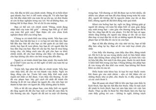|
|
11/10/97 -4
157 28/03/2010 - 79
158
tim, bắt đầu từ khổ của chính mình. Đừng đi ra biển khơi
quá nhanh; học bơi ở chỗ nước nông đã. Và nếu bạn lập
tức bắt đầu nhận khổ của toàn bộ sự tồn tại, nó đơn thuần
sẽ còn là thực nghiệm trong suy xét. Nó sẽ không thực, nó
không thể là thực được. Nó sẽ chỉ là cửa miệng.
Bạn có thể nói với chính mình “Đúng, mình đang
nhận khổ của toàn thế giới” - nhưng bạn biết gì về khổ
của toàn thế giới nào? Bạn thậm chí còn chưa kinh
nghiệm được khổ của riêng bạn.
Chúng ta cứ tránh khổ của riêng mình. Nếu bạn cảm
thấy khổ, bạn bật đài hay ti vi và bạn trở nên bận rộn. Bạn
bắt đầu đọc báo để cho bạn có thể quên đi cái khổ của
mình, hay bạn đi xem phim, hay bạn đi với người đàn bà
hay đàn ông của bạn. Bạn tới câu lạc bộ, bạn đi mua hàng
trong chợ, chỉ bằng cách nào đó giữ cho bạn xa khỏi
chính mình, để cho bạn không cần thấy vết thương, để
cho bạn không cần nhìn vào bên trong đau đến đâu.
Người ta cứ tránh chính bản thân mình. Họ muốn biết
gì về khổ? Làm sao họ có thể nghĩ về khổ của toàn bộ sự
tồn tại được?
Trước hết, bạn phải bắt đầu từ chính mình. Nếu bạn
cảm thấy khổ, để cho nó trở thành việc thiền. Ngồi im
lặng, đóng cửa lại. Trước hết cảm thấy khổ một cách
mạnh mẽ nhất có thể được. Cảm thấy tổn thương. Ai đó
đã xúc phạm bạn: bây giờ cách tốt nhất để tránh tổn
thương là đi tới xúc phạm lại người đó, cho nên bạn trở
thành bị bận tâm với người đó. Đấy không phải là thiền.
Nếu ai đó đã xúc phạm bạn, cảm thấy biết ơn người
đó rằng người đó đã cho bạn một cơ hội để cảm thấy bị
tổn thương sâu sắc. Người đó đã mở ra một vết thương
trong bạn. Vết thương có thể đã được tạo ra bởi nhiều, rất
nhiều xúc phạm mà bạn đã chịu đựng trong toàn bộ cuộc
đời; người đó không thể là nguyên nhân của tất cả đau
khổ, nhưng người đó đã khởi động một quá trình.
Khoá cửa buồng bạn lại, ngồi im lặng, không giận gì
người đó nhưng với toàn bộ nhận biết về cảm giác đang
nảy sinh trong bạn - cảm giác tổn thương rằng bạn đã bị
bác bỏ, rằng bạn đã bị xúc phạm. Và thế thì bạn sẽ ngạc
nhiên rằng không chỉ người này đang có đó: tất cả mọi
đàn ông và mọi đàn bà và tất cả những người đã từng xúc
phạm bạn sẽ bắt đầu đi vào kí ức của bạn.
Bạn sẽ bắt đầu không chỉ việc nhớ tới họ, bạn sẽ bắt
đầu làm sống lại họ. Bạn sẽ đi vào một loại chính yếu
nhất.
Cảm thấy tổn thương, cảm thấy đau đớn, đừng tránh
nó. Đó là lí do tại sao trong nhiều cách trị liệu bệnh nhân
được dặn không được uống bất kì thuốc gì trước khi việc
trị liệu bắt đầu, bởi một lí do đơn giản: thuốc là cách thoát
li khỏi khổ bên trong của bạn. Chúng không cho phép bạn
đi vào trong nỗi đau khổ của mình, bạn không thể thoát
khỏi sự cầm tù của nó.
Điều hoàn toàn khoa học là loại bỏ mọi thuốc trước
khi tham gia vào một nhóm - nếu có thể thậm chí cả
những thuốc như cà phê, chè, thuốc lá, vì đấy cũng là tất
cả các cách thoát li.
Bạn đã quan sát chưa? Bất kì khi nào bạn cảm thấy bị
kích thích, bạn lập tức bắt đầu hút thuốc. Đấy là một cách
để tránh bị kích thích; bạn trở nên bận tâm với việc hút
thuốc. Thực sự đấy là thoái bộ. Hút thuốc làm cho bạn lại
cảm thấy giống trẻ con - không lo nghĩ, không trách
 