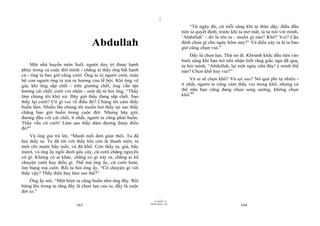|
|
11/10/97 -4
163 28/03/2010 - 82
164
Abdullah
Một nhà huyền môn Sufi, người duy trì được hạnh
phúc trong cả cuộc đời mình - chẳng ai thấy ông bất hạnh
cả - ông ta bao giờ cũng cười. Ông ta là người cười, toàn
bộ con người ông ta toả ra hương của lễ hội. Khi ông về
già, khi ông sắp chết - trên giường chết, ông vẫn tận
hưởng cái chết; cười vui nhộn - một đệ tử hỏi ông, “Thầy
làm chúng tôi khó xử. Bây giờ thầy đang sắp chết. Sao
thầy lại cười? Có gì vui về điều đó? Chúng tôi cảm thấy
buồn lắm. Nhiều lần chúng tôi muốn hỏi thầy tại sao thầy
chẳng bao giờ buồn trong cuộc đời. Nhưng bây giờ,
đương đầu với cái chết, ít nhất, người ta cũng phải buồn.
Thầy vẫn cứ cười! Làm sao thầy đảm đương được điều
đó?”
Và ông già trả lời, “Manh mối đơn giản thôi. Ta đã
hỏi thầy ta. Ta đã tới với thầy khi còn là thanh niên; ta
mới chỉ mười bẩy tuổi, và đã khổ. Còn thầy ta, già, bẩy
mươi, và ông ấy ngồi dưới gốc cây, cứ cười chẳng nguyên
cớ gì. Không có ai khác, chẳng có gì xảy ra, chẳng ai kể
chuyện cười hay điều gì. Thế mà ông ấy, cứ cười hoài,
ôm bụng mà cười. Rồi ta hỏi ông ấy, “Có chuyện gì với
thầy vậy? Thầy điên hay làm sao thế?”
Ông ấy nói, “Một hôm ta cũng buồn như ông đây. Rồi
bừng lên trong ta rằng đấy là chọn lựa của ta, đấy là cuộc
đời ta.”
“Từ ngày đó, cứ mỗi sáng khi ta thức dậy, điều đầu
tiên ta quyết định, trước khi ta mở mắt, ta tự nói với mình,
‘Abdullah’ - đó là tên ta - muốn gì nào? Khổ? Vui? Cậu
định chọn gì cho ngày hôm nay?” Và điều xảy ra là ta bao
giờ cũng chọn vui.”
Đấy là chọn lựa. Thử nó đi. Khoảnh khắc đầu tiên vào
buổi sáng khi bạn trở nên nhận biết rằng giấc ngủ đã qua,
tự hỏi mình, “Abdullah, lại một ngày nữa đây! ý mình thế
nào? Chọn khổ hay vui?”
Và ai sẽ chọn khổ? Và tại sao? Nó quá phi tự nhiên -
ít nhất, người ta cũng cảm thấy vui trong khổ, nhưng cả
thế nữa bạn cũng đang chọn sung sướng, không chọn
khổ.80
 