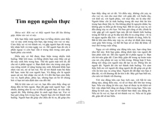 |
|
11/10/97 -4
165 28/03/2010 - 83
166
Tìm ngọn nguồn thực
Shiva nói: Khi vui vẻ thấy người bạn đã lâu không
gặp, thấm vào vui vẻ này.
Khi bạn thấy một người bạn và bỗng nhiên cảm thấy
vui vẻ nảy sinh trong tim bạn, tập trung vào vui vẻ này.
Cảm thấy nó và trở thành nó, và gặp người bạn đó trong
khi nhận biết và tràn ngập vui vẻ. Để người bạn đó chỉ ở
phần ngoại vi còn bạn vẫn ở trung tâm trong cảm giác
hạnh phúc của mình.
Điều này có thể được thực hiện trong nhiều tình
huống. Mặt trời mọc, và bỗng nhiên bạn cảm thấy cái gì
đó nảy sinh bên trong bạn. Thế thì quên mặt trời đi; để
cho nó ở phần ngoại vi. Bạn định tâm vào trong cảm giác
của riêng mình về năng lượng nảy sinh. Khoảnh khắc bạn
nhìn vào nó, nó sẽ lan toả. Nó sẽ trở thành toàn bộ thân
thể bạn, toàn bộ con người bạn. Và đừng chỉ là người
quan sát nó; hội nhập vào nó đi. Có đôi lần bạn cảm thấy
vui vẻ, hạnh phúc, phúc lạc, nhưng bạn cứ bỏ lỡ chúng
bởi vì bạn trở nên định tâm vào đối thể.
Bất kì khi nào có vui vẻ, bạn đều cảm thấy rằng nó
đang đến từ bên ngoài. Bạn đã gặp một người bạn - tất
nhiên, dường như là vui vẻ đến từ người bạn, từ việc thấy
người đó. Đấy không phải là cảnh ngộ thực tại. Vui vẻ
bao giờ cũng bên trong bạn. Người bạn chỉ trở thành tình
huống. Người bạn đã giúp cho điều đó ló ra, đã giúp cho
bạn thấy rằng nó có đó. Và điều này, không chỉ xảy ra
cho vui vẻ, mà cho mọi thứ: với giận dữ, với buồn rầu,
với khổ sở, với hạnh phúc, với mọi thứ, nó là như thế.
Người khác chỉ là tình huống trong đó mọi thứ ẩn kín
trong bạn được bầy tỏ. Họ không phải là nguyên nhân; họ
không gây ra điều gì đó trong bạn. Bất kì cái gì xảy ra, nó
đều đang xảy ra cho bạn. Nó bao giờ cũng có đó; chính là
việc gặp gỡ với người bạn này đã trở thành tình huống
trong đó bất kì cái gì bị dấu kín đều ló ra công khai - ló ra
từ ngọn nguồn dấu kín - nó đã trở thành rõ ràng, biểu lộ.
Bất kì khi nào điều này xảy ra, cứ duy trì định tâm trong
cảm giác bên trong, và thế thì bạn sẽ có thái độ khác về
mọi thứ trong cuộc sống.
Ngay cả với những xúc động tiêu cực, bạn cũng làm
như thế này. Khi bạn giận, đừng định tâm vào người đã
làm phát sinh nó. Để cho người đó ở phần ngoại vi. Bạn
chỉ trở nên giận dữ. Cảm thấy giận dữ trong sự hoàn toàn
của nó; cho phép nó xảy ra bên trong. Đừng hợp lí hoá,
đừng nói rằng con người này đã tạo ra nó. Đừng lên án
người đó. Người đó chỉ trở thành tình huống. Và cảm
thấy biết ơn với người đó rằng người đó đã giúp cái gì đó
vốn ẩn kín nay ra công khai. Người đó đã đập vào bạn ở
đâu đó, và vết thương đã ẩn kín ở đó. Bây giờ bạn biết nó,
cho nên trở thành vết thương.
Với xúc động tiêu cực hay tích cực, với bất kì xúc
động nào, dùng điều này, và sẽ có thay đổi lớn lao trong
bạn. Nếu xúc động là tiêu cực, bạn sẽ được tự do khỏi nó
bởi việc nhận biết rằng nó đang ở bên trong bạn. Nếu xúc
động là tích cực, bạn sẽ trở thành bản thân xúc động đó.
Nếu nó là vui vẻ, bạn sẽ trở thành vui vẻ. Nếu nó là giận
dữ, giận dữ sẽ tan biến.
 