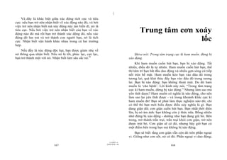 |
|
11/10/97 -4
167 28/03/2010 - 84
168
Và đây là khác biệt giữa xúc động tích cực và tiêu
cực: nếu bạn trở nên nhận biết về xúc động nào đó, và bởi
việc trở nên nhận biết mà xúc động này tan biến đi, nó là
tiêu cực. Nếu bởi việc trở nên nhận biết của bạn về xúc
động nào đó mà rồi bạn trở thành xúc động đó, nếu xúc
động đó lan toả và trở thành con người bạn, nó là tích
cực. Nhận biết vận hành khác nhau trong cả hai trường
hợp.
Nếu đấy là xúc động độc hại, bạn được giảm nhẹ về
nó thông qua nhận biết. Nếu nó là tốt, phúc lạc, cực lạc,
bạn trở thành một với nó. Nhận biết làm sâu sắc nó.81
Trung tâm cơn xoáy
lốc
Shiva nói: Trong tâm trạng cực kì ham muốn, đừng bị
xáo động.
Khi ham muốn cuốn hút bạn, bạn bị xáo động. Tất
nhiên, điều đó là tự nhiên. Ham muốn cuốn hút bạn, thế
thì tâm trí bạn bắt đầu dao động và nhiều gợn sóng cứ tiếp
nối trên bề mặt. Ham muốn kéo bạn vào đâu đó trong
tương lai; quá khứ thúc đẩy bạn vào đâu đó trong tương
lai. Bạn bị xáo động: bạn không thoải mái. Do đó ham
muốn là ‘căn bệnh’. Lời kinh này nói, “Trong tâm trạng
cực kì ham muốn, đừng bị xáo động.” Nhưng làm sao mà
yên tĩnh được? Ham muốn có nghĩa là xáo động, cho nên
làm sao lại yên tĩnh được - và trong khoảnh khắc cực kì
ham muốn đó! Bạn sẽ phải làm thực nghiệm nào đó; chỉ
có thế thì bạn mới hiểu được điều này nghĩa là gì. Bạn
đang giận dữ; cơn giận cuốn hút bạn. Bạn nhất thời điên
lên, bị nó ám ảnh: bạn không còn ý thức nữa. Bỗng nhiên
nhớ đừng bị xáo động - dường như bạn đang giũ bỏ. Bên
trong, trở thành trần trụi, trần trụi khỏi cơn giận, trở nên
được trút bỏ. Cơn giận sẽ có đó, nhưng bây giờ bạn có
một điểm bên trong bạn mà không bị xáo động.
Bạn sẽ biết rằng cơn giận vẫn còn đó trên phần ngoại
vi. Giống như cơn sốt, nó có đó. Phần ngoại vi dao động;
 