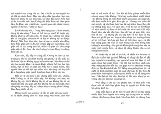 |
|
11/10/97 -4
171 28/03/2010 - 86
172
đối mạnh khoẻ đang tồn tại. Đó là lí do tại sao người đó
có thể so sánh được. Bạn nói rằng đầu bạn đau: làm sao
bạn biết được về cái đau này, cái đau đầu này? Nếu bạn
cứ bị đau đầu mãi, bạn không thể biết được nó. Bạn phải
là ai đó khác, cái gì đó khác - người quan sát, nhân chứng,
người có thể nói, “Đầu tôi đau.”
Lời kinh này nói, “Trong tâm trạng cực kì ham muốn,
đừng bị xáo động.” Bạn có thể làm gì nào? Kĩ thuật này
không phải là để kìm nén. Kĩ thuật này không nói rằng
khi có cơn giận, kìm nén nó và duy trì không bị xáo động-
không! Nếu bạn kìm nén, bạn sẽ tạo ra nhiều xáo động
hơn. Nếu giân dữ có đó, nó sẽ làm gấp đôi xáo động. Khi
giận dữ có đó, đóng cửa lại, thiền về giận dữ, cho phép
giận dữ có đó. Bạn vẫn còn không bị xáo động, và đừng
kìm nén nó.
Kìm nén, dễ; bầy tỏ cũng dễ. Chúng ta làm cả hai.
Chúng ta bầy tỏ nếu tình huống cho phép, và nếu điều đó
là thuận tiện và không nguy hiểm cho bạn. Nếu bạn có thể
gây hại người khác và người khác không thể làm hại bạn
được, bạn sẽ bầy tỏ giận dữ. Nếu nó là nguy hiểm, nếu
người khác có thể hại bạn thêm nữa, nếu ông chủ hay bất
kì ai bạn đang giận mạnh hơn bạn, bạn sẽ kìm nén nó.
Bầy tỏ và kìm nén là dễ: chứng kiến mới khó. Chứng
kiến không là cả hai điều này. Nó không kìm nén, nó
không bầy tỏ. Nó là không bầy tỏ vì bạn không bầy tỏ nó
thành đối thể của giận dữ. Nó không bị kìm nén nữa. Bạn
cho phép nó được bầy tỏ - được bầy tỏ trong chân không.
Bạn đang thiền về nó.
Đứng trước tấm gương và bầy tỏ giận dữ của mình -
và là nhân chứng cho nó. Bạn đang một mình, cho nên
bạn có thể thiền về nó. Làm bất kì điều gì bạn muốn làm
nhưng trong chân không. Nếu bạn muốn đánh ai đó, đánh
vào không trung đi. Nếu bạn muốn cáu giận, cáu giận đi;
nếu bạn muốn kêu gào, kêu gào đi. Nhưng làm điều đó
một mình, và nhớ bản thân bạn là một điểm đang thấy tất
cả những điều này, vở kịch này. Thế thì nó sẽ trở thành
vở kịch tâm lí, và bạn có thể cười vào nó và nó sẽ là việc
thanh tâm sâu sắc cho bạn. Sau đó bạn sẽ cảm thấy nhẹ
bớt về nó - và không chỉ có nhẹ bớt về nó: bạn sẽ thu
được cái gì đó qua nó. Bạn sẽ chín chắn lên; trưởng thành
sẽ tới với bạn. Và bây giờ bạn sẽ biết rằng ngay cả khi
bạn đang giận dữ vẫn có một trung tâm bên trong bạn
không bị xáo động. Bây giờ cố khám phá trung tâm này ra
ngày một nhiều hơn, và cũng dễ dàng khám phá ra nó
trong ham muốn.
Kĩ thuật này có thể rất có ích, và nhiều ích lợi còn có
thể xảy ra cho bạn qua nó. Nhưng nó cũng khó bởi vì khi
bạn trở nên bị xáo động, bạn quên hết mọi thứ. Bạn có thể
quên rằng bạn phải thiền. Thế thì thử nó theo cách này
này: đừng đợi cho đến lúc cơn giận xảy ra cho bạn. Đừng
đợi cho đến khoảnh khắc đó! Đóng cửa phòng bạn lại, và
nghĩ về kinh nghiệm giận dữ quá khứ nào đó khi bạn đã
phát điên. Nhớ lại nó, diễn lại nó. Điều đó sẽ dễ dàng cho
bạn. Diễn lại nó lần nữa; làm lại nó lần nữa; sống lại nó.
Đừng chỉ nhớ đến nó: sống lại nó.
Nhớ rằng ai đó đã xúc phạm bạn và nhớ điều vừa
được nói và cách bạn phản ứng lại người đó. Phản ứng
lại, đóng kịch lại.
Việc diễn lại cái gì đó này từ quá khứ sẽ có tác dụng
nhiều lắm. Mọi người đều mang sẹo trong tâm trí mình,
những vết thương chưa lành. Nếu bạn diễn lại chúng, bạn
 