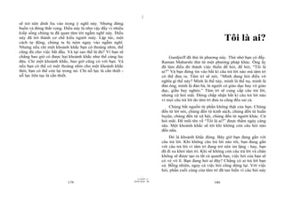 |
|
11/10/97 -4
179 28/03/2010 - 90
180
sẽ trở nên dính líu vào trong ý nghĩ này. Nhưng đừng
buồn và đừng thất vọng. Điều này là như vậy đấy vì nhiều
kiếp sống chúng ta đã quan tâm tới ngẫm nghĩ này. Điều
này đã trở thành cơ chế kiểu người máy. Lập tức, một
cách tự động, chúng ta bị ném ngay vào ngẫm nghĩ.
Nhưng nếu chỉ một khoảnh khắc bạn có thoáng nhìn, thế
cũng đủ cho việc bắt đầu. Và tại sao thế là đủ? Vì bạn sẽ
chẳng bao giờ có được hai khoảnh khắc như thế cùng lúc
đâu. Chỉ một khoảnh khắc, bao giờ cũng có với bạn. Và
nếu bạn có thể có một thoáng nhìn cho một khoảnh khắc
thôi, bạn có thể còn lại trong nó. Chỉ nỗ lực là cần thiết -
nỗ lực liên tục là cần thiết.
Tôi là ai?
Gurdjieff đã thử từ phương này. Thử nhớ bạn có đấy.
Raman Maharshi thử từ một phương pháp khác. Ông ấy
đã làm điều đó thành việc thiền để hỏi, để hỏi, “Tôi là
ai?” Và bạn đừng tin vào bất kì câu trả lời nào mà tâm trí
có thể đưa ra. Tâm trí sẽ nói, “Mình đang hỏi điều vô
nghĩa gì thế này? Mình là thế này, mình là thế nọ, mình là
đàn ông, mình là đàn bà, là người có giáo dục hay vô giáo
dục, giầu hay nghèo.” Tâm trí sẽ cung cấp câu trả lời,
nhưng cứ hỏi mãi. Đừng chấp nhận bất kì câu trả lời nào
vì mọi câu trả lời do tâm trí đưa ra cũng đều sai cả.
Chúng bắt nguồn từ phần không thật của bạn. Chúng
đến từ lời nói, chúng đến từ kinh sách, chúng đến từ huấn
luyện, chúng đến từ xã hội, chúng đến từ người khác. Cứ
hỏi mãi. Để mũi tên về “Tôi là ai?” được thấm ngày càng
sâu. Một khoảnh khắc sẽ tới khi không còn câu hỏi nào
đến nữa.
Đó là khoảnh khắc đúng. Bây giờ bạn đang gần với
câu trả lời. Khi không câu trả lời nào tới, bạn đang gần
với câu trả lời vì tâm trí đang trở nên im lặng - hay, bạn
đã đi xa khỏi tâm trí. Khi sẽ không còn câu trả lời và chân
không sẽ được tạo ra tất cả quanh bạn, việc hỏi của bạn sẽ
có vẻ vô lí. Bạn đang hỏi ai đây? Chẳng có ai trả lời bạn
cả. Bỗng nhiên, ngay cả việc hỏi cũng dừng lại. Với việc
hỏi, phần cuối cùng của tâm trí đã tan biến vì câu hỏi này
 