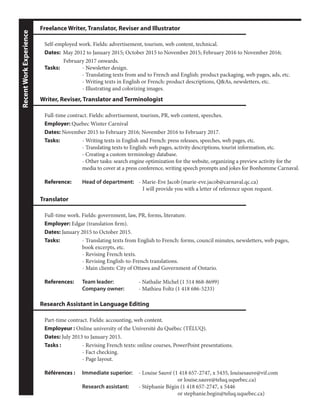 RecentWorkExperience
Part-time contract. Fields: accounting, web content.
Employeur : Online university of the Université du Québec (TÉLUQ).
Dates: July 2013 to January 2015.
Tasks : 		 - Revising French texts: online courses, PowerPoint presentations.
		 - Fact checking.
		 - Page layout.
Références : 	 Immediate superior:	 - Louise Sauvé (1 418 657-2747, x 5435, louisesauve@vif.com
							 or louise.sauve@teluq.uquebec.ca)
		Research assistant: 	 - Stéphanie Bégin (1 418 657-2747, x 5446
							 or stephanie.begin@teluq.uquebec.ca)
Research Assistant in Language Editing
Self-employed work. Fields: advertisement, tourism, web content, technical.
Dates: May 2012 to January 2015; October 2015 to November 2015; February 2016 to November 2016;
	 February 2017 onwards.
Tasks:		 - Newsletter design.
		 - Translating texts from and to French and English: product packaging, web pages, ads, etc.
		 - Writing texts in English or French: product descriptions, Q&As, newsletters, etc.
		 - Illustrating and colorizing images.
Freelance Writer, Translator, Reviser and Illustrator
Full-time work. Fields: government, law, PR, forms, literature.
Employer: Edgar (translation firm).
Dates: January 2015 to October 2015.
Tasks: 		 - Translating texts from English to French: forms, council minutes, newsletters, web pages, 	
		 book excerpts, etc.
		 - Revising French texts.
		 - Revising English-to-French translations.
		 - Main clients: City of Ottawa and Government of Ontario.
References: 	 Team leader: 		 - Nathalie Michel (1 514 868-8699)
		Company owner:	 - Mathieu Foltz (1 418 686-5233)
Translator
Full-time contract. Fields: advertisement, tourism, PR, web content, speeches.
Employer: Quebec Winter Carnival
Dates: November 2015 to February 2016; November 2016 to February 2017.
Tasks:		 - Writing texts in English and French: press releases, speeches, web pages, etc.
		 - Translating texts to English: web pages, activity descriptions, tourist information, etc.
		 - Creating a custom terminology database.
		 - Other tasks: search engine optimization for the website, organizing a preview activity for the 	
		 media to cover at a press conference, writing speech prompts and jokes for Bonhomme Carnaval.
Reference: 	 Head of department: 	 - Marie-Eve Jacob (marie-eve.jacob@carnaval.qc.ca)
					 I will provide you with a letter of reference upon request.
Writer, Reviser, Translator and Terminologist
 