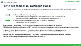Liste des champs du catalogue global
• Pour un AD sans Exchange installé :
Un objet de type « InetOrgPerson » contient 27 attributs dont 9 sont dans le CG
Un objet de type « user » contient 156 attributs dont 21 sont dans le CG
• Pour un objet « user » dans un AD avec Exchange et SFB installés
191 attributs dont 57 dans le GC
Identity Days 2019
24 octobre 2019 - PARIS
Toutes les commandes AD peuvent se faire aussi bien sur la partition du schéma, comme la partition par défaut
$a=get-adobject -searchbase "CN=Schema,CN=Configuration,DC=deman,DC=local" -ldapfilter
"(&(objectclass=ClassSchema)(name=user))" -properties maycontain,mustcontain,systemmaycontain,systemmustcontain
$b=$a.maycontain+$a.mustcontain+$a.systemmaycontain+$a.systemmustcontain; echo $b |measure
foreach ($i in $b) { get-adobject -searchbase "CN=Schema,CN=Configuration,DC=deman,DC=local" -ldapfilter
"(&(lDAPDisplayName=$i)(isMemberOfPartialAttributeSet=TRUE))" }
 