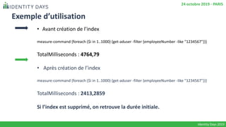 Exemple d’utilisation
• Avant création de l’index
measure-command {foreach ($i in 1..1000) {get-aduser -filter {employeeNumber -like "1234567"}}}
TotalMilliseconds : 4764,79
• Après création de l’index
measure-command {foreach ($i in 1..1000) {get-aduser -filter {employeeNumber -like "1234567"}}}
TotalMilliseconds : 2413,2859
Si l’index est supprimé, on retrouve la durée initiale.
Identity Days 2019
24 octobre 2019 - PARIS
 