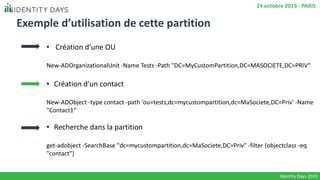 Exemple d’utilisation de cette partition
• Création d’une OU
New-ADOrganizationalUnit -Name Tests -Path "DC=MyCustomPartition,DC=MASOCIETE,DC=PRIV“
• Création d’un contact
New-ADObject -type contact -path 'ou=tests,dc=mycustompartition,dc=MaSociete,DC=Priv' -Name
"Contact1“
• Recherche dans la partition
get-adobject -SearchBase "dc=mycustompartition,dc=MaSociete,DC=Priv" -filter {objectclass -eq
"contact"}
Identity Days 2019
24 octobre 2019 - PARIS
 