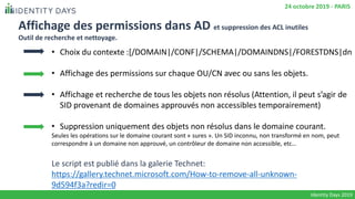 Affichage des permissions dans AD et suppression des ACL inutiles
Outil de recherche et nettoyage.
• Choix du contexte :[/DOMAIN|/CONF|/SCHEMA|/DOMAINDNS|/FORESTDNS|dn
• Affichage des permissions sur chaque OU/CN avec ou sans les objets.
• Affichage et recherche de tous les objets non résolus (Attention, il peut s’agir de
SID provenant de domaines approuvés non accessibles temporairement)
• Suppression uniquement des objets non résolus dans le domaine courant.
Seules les opérations sur le domaine courant sont « sures ». Un SID inconnu, non transformé en nom, peut
correspondre à un domaine non approuvé, un contrôleur de domaine non accessible, etc…
Le script est publié dans la galerie Technet:
https://gallery.technet.microsoft.com/How-to-remove-all-unknown-
9d594f3a?redir=0
Identity Days 2019
24 octobre 2019 - PARIS
 