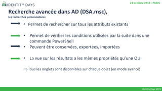 Recherche avancée dans AD (DSA.msc),
les recherches personnalisées
• Permet de rechercher sur tous les attributs existants
• Permet de vérifier les conditions utilisées par la suite dans une
commande PowerShell
• Peuvent être conservées, exportées, importées
• La vue sur les résultats a les mêmes propriétés qu’une OU
Tous les onglets sont disponibles sur chaque objet (en mode avancé)
Identity Days 2019
24 octobre 2019 - PARIS
 