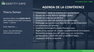 Thierry Deman
Architecte Sénior chez EXAKIS-NELITE
Office Apps&services MVP (18 awards)
Twitter : t_deman
Audit, Migration, …
Auteur chez ENI (Windows
administration avancée)
• Présentation rapide du Schéma (Classes/Attributs)
• Ajouter de champ dans le catalogue global
• Ajouter un index sur un attribut
• Création/utilisation de partition supplémentaire,
• Nettoyage des permissions dans AD (Par script Powershell)
• Les extensions de schéma
• Extension Exchange (Pourquoi/Pourquoi pas)
• Règles de la création de champs supplémentaires (Inscription)
• Recherche avancée dans AD (DSA.msc), Les recherches
personnalisées (Dans DSA.MSC et ADSIEDIT.MSC)
• L’évolution d’AD et la sécurité
AGENDA DE LA CONFÉRENCE
24 octobre 2019 - PARIS
Identity Days 2019
 