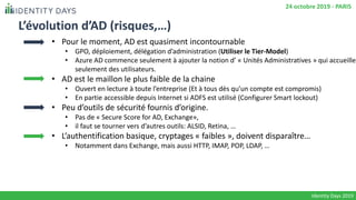 L’évolution d’AD (risques,…)
• Pour le moment, AD est quasiment incontournable
• GPO, déploiement, délégation d’administration (Utiliser le Tier-Model)
• Azure AD commence seulement à ajouter la notion d’ « Unités Administratives » qui accueille
seulement des utilisateurs.
• AD est le maillon le plus faible de la chaine
• Ouvert en lecture à toute l’entreprise (Et à tous dès qu’un compte est compromis)
• En partie accessible depuis Internet si ADFS est utilisé (Configurer Smart lockout)
• Peu d’outils de sécurité fournis d’origine.
• Pas de « Secure Score for AD, Exchange»,
• il faut se tourner vers d’autres outils: ALSID, Retina, …
• L’authentification basique, cryptages « faibles », doivent disparaître…
• Notamment dans Exchange, mais aussi HTTP, IMAP, POP, LDAP, …
Identity Days 2019
24 octobre 2019 - PARIS
 