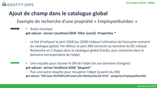 Ajout de champ dans le catalogue global
• Accès classique
get-aduser -server Localhost:3268 -filter {cond} -Properties *
- Le fait d’indiquer le port 3268 (ou 3269) indique l’utilisation de l’annuaire restreint
du catalogue global. Par défaut, le port 389 connecte au domaine du DC indiqué.
- Recherche en 2 étapes dans le catalogue global (Forêt), puis recherche dans le
domaine correspondant de l’objet.
• Une requête pour trouver le DN de l’objet (et son domaine d’origine)
get-aduser -server localhost:3268 "jdupont"
- Puis une autre requête pour récupérer l’objet (à partir du DN)
get-aduser "CN=Jean DUPONT,CN=Users,DC=MaSociete,DC=Priv" -property EmployeeNumber
Identity Days 2019
24 octobre 2019 - PARIS
Exemple de recherche d’une propriété « EmployeeNumber »
 