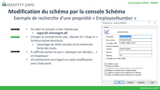 Modification du schéma par la console Schéma
• Se créer la console si elle n’existe pas.
• regsvr32 schmmgmt.dll
• Charger la console (mmc.exe , Ajouter le « Snap-in »
Schéma Active directory)
• L’avantage de cette console est la recherche
facile des noms
• Il suffit de cocher la case « répliquer cet attribut… »
et d’appliquer
• Un événement sera logué sur cette modification
avec l’exécutant.
Identity Days 2019
24 octobre 2019 - PARIS
Exemple de recherche d’une propriété « EmployeeNumber »
 