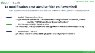La modification peut aussi se faire en Powershell
• Accès à l’objet dans le schéma:
$a=get-adobject -searchbase "CN=Schema,CN=Configuration,DC=MaSociete,DC=Priv"
-ldapfilter "(lDAPDisplayName=EmployeeNumber)“
• Modification de l’objet dans le schéma
set-adobject $a.DistinguishedName -add @{isMemberOfPartialAttributeSet=$true}
• Accès direct à l’attribut
get-aduser -server localhost:3268 "jdupont" -property EmployeeNumber
Identity Days 2019
24 octobre 2019 - PARIS
Toutes les commandes AD peuvent se faire aussi bien sur la partition du schéma, comme la partition par défaut
 