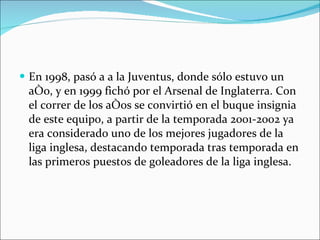 En 1998, pasó a a la Juventus, donde sólo estuvo un año, y en 1999 fichó por el Arsenal de Inglaterra. Con el correr de los años se convirtió en el buque insignia de este equipo, a partir de la temporada 2001-2002 ya era considerado uno de los mejores jugadores de la liga inglesa, destacando temporada tras temporada en las primeros puestos de goleadores de la liga inglesa. 