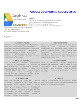 GOOGLE DOCUMENTS / GOOGLE DRIVE

                                         Objectifs :
                                         Maîtriser la bureautique collaborative de Google.
                                         Rédiger des textes avec Google documents.
                                         Créer des calculs et des graphiques.
                                         Réaliser une présentation sous forme de diaporama
Réaliser des illustrations avec l’outil dessin.
Créer des questionnaires.
Stocker ses données sur Google Drive.



Programme :



                  1. MISE EN ROUTE                                      2. DOCUMENTS TEXTE
 Création de documents en ligne - Collaboration en       Créer et enregistrer un document texte Saisir,
 temps réel - Historique des révisions - Outils de       corriger du texte - Méthode de Sélection,
 recherche - Sécurité et confidentialité - Importation   déplacement, ajout de polices, Tailles, attributs de
 de fichiers - Stockage de fichiers - Conversion de      caractère - Couper, Copier, Coller - Listes à puces
 documents - Partage de dossiers et de fichiers          Paragraphes : Alignement, retrait, espacement,
 - Création de notifications/alertes - Renommer -        interlignage - Bordures et trames La tabulation :
 Déplacer - Changer les droits - Organiser son drive     utilisation du menu et de la règle - Enregistrer et
 - Paramètres de re-partage.                             partager le document texte.

               3. FEUILLES DE CALCUL                                    4. PRESENTATIONS
 Saisie de données - Sélections - Déplacements           Créer une présentation - Ajouter, dupliquer et
 - Insertion et suppressions Les formules de             déplacer une diapositive - Mise en forme du texte
 calcul arithmétique - Les recopies de formules -        - Appliquer un thème - Insérer un lien, une image,
 Les pourcentages Les fonctions de calcul SUM,           une vidéo - Insérer un tableau - Insérer une forme,
 AVERAGE, COUNT, MIN, MAX Formatage du texte             un dessin - Démarrer la présentation - Partager
 - Formatage des nombres - Formatage du tableau          ensemble.
 Mise en page pour impression, générer un PDF,
 enregistrer et partager sa feuille de calcul

                    5. FORMULAIRE                                             6. DESSIN
 Créer une enquête de satisfaction - Ajouter             Créer un organigramme, un logigramme. L’insérer
 un élément (questions de type texte, texte de           dans un document - Créer, partager et modifier des
 paragraphe, choix multiples, cases à cocher,            dessins en ligne en toute simplicité.
 sélectionner dans une liste, échelle d’évaluation,
 grille) - Ajouter entête de section et saut de page -
 Choisir un thème - Partager le formulaire - Envoyer
 le formulaire par email - consulter et analyser
 les réponses dans un spreadsheet - Intégrer le
 formulaire - Changer la confirmation.

                                                                                                           10/27
 