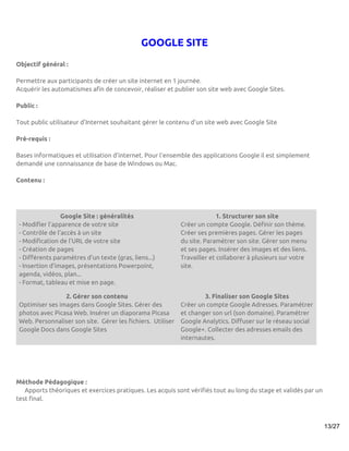 GOOGLE SITE
Objectif général :

Permettre aux participants de créer un site internet en 1 journée.
Acquérir les automatismes afin de concevoir, réaliser et publier son site web avec Google Sites.

Public :

Tout public utilisateur d'Internet souhaitant gérer le contenu d’un site web avec Google Site

Pré-requis :

Bases informatiques et utilisation d’internet. Pour l'ensemble des applications Google il est simplement
demandé une connaissance de base de Windows ou Mac.

Contenu :




                 Google Site : généralités                                 1. Structurer son site
 - Modifier l'apparence de votre site                        Créer un compte Google. Définir son thème.
 - Contrôle de l'accès à un site                             Créer ses premières pages. Gérer les pages
 - Modification de l'URL de votre site                       du site. Paramétrer son site. Gérer son menu
 - Création de pages                                         et ses pages. Insérer des images et des liens.
 - Différents paramètres d'un texte (gras, liens...)         Travailler et collaborer à plusieurs sur votre
 - Insertion d'images, présentations Powerpoint,             site.
 agenda, vidéos, plan...
 - Format, tableau et mise en page.

                 2. Gérer son contenu                                3. Finaliser son Google Sites
 Optimiser ses images dans Google Sites. Gérer des           Créer un compte Google Adresses. Paramétrer
 photos avec Picasa Web. Insérer un diaporama Picasa         et changer son url (son domaine). Paramétrer
 Web. Personnaliser son site. Gérer les fichiers. Utiliser   Google Analytics. Diffuser sur le réseau social
 Google Docs dans Google Sites                               Google+. Collecter des adresses emails des
                                                             internautes.




Méthode Pédagogique :
   Apports théoriques et exercices pratiques. Les acquis sont vérifiés tout au long du stage et validés par un
test final.



                                                                                                                 13/27
 
