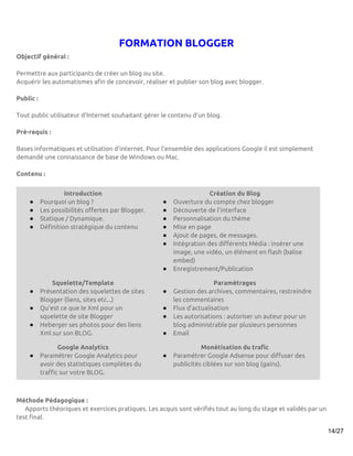 FORMATION BLOGGER
Objectif général :

Permettre aux participants de créer un blog ou site.
Acquérir les automatismes afin de concevoir, réaliser et publier son blog avec blogger.

Public :

Tout public utilisateur d'Internet souhaitant gérer le contenu d’un blog.

Pré-requis :

Bases informatiques et utilisation d’internet. Pour l'ensemble des applications Google il est simplement
demandé une connaissance de base de Windows ou Mac.

Contenu :


                    Introduction                                     Création du Blog
    ●      Pourquoi un blog ?                       ●   Ouverture du compte chez blogger
    ●      Les possibilités offertes par Blogger.   ●   Découverte de l'interface
    ●      Statique / Dynamique.                    ●   Personnalisation du thème
    ●      Définition stratégique du contenu        ●   Mise en page
                                                    ●   Ajout de pages, de messages.
                                                    ●   Intégration des différents Média : insérer une
                                                        image, une vidéo, un élément en flash (balise
                                                        embed)
                                                    ●   Enregistrement/Publication

               Squelette/Template                                      Paramétrages
    ●      Présentation des squelettes de sites     ●   Gestion des archives, commentaires, restreindre
           Blogger (liens, sites etc...)                les commentaires
    ●      Qu'est ce que le Xml pour un             ●   Flux d'actualisation
           squelette de site Blogger                ●   Les autorisations : autoriser un auteur pour un
    ●      Heberger ses photos pour des liens           blog administrable par plusieurs personnes
           Xml sur son BLOG.                        ●   Email

                  Google Analytics                                Monétisation du trafic
    ●      Paramétrer Google Analytics pour         ●   Paramétrer Google Adsense pour diffuser des
           avoir des statistiques complètes du          publicités ciblées sur son blog (gains).
           traffic sur votre BLOG.



Méthode Pédagogique :
   Apports théoriques et exercices pratiques. Les acquis sont vérifiés tout au long du stage et validés par un
test final.

                                                                                                                 14/27
 