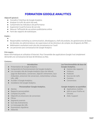 FORMATION GOOGLE ANALYTICS
Objectif général :
   ● Connaître l’interface de Google Analytics
   ● Analyser le trafic de votre site web
   ● Comprendre les indicateurs de performance
   ● Augmenter la performance de son site
   ● Mesurer l’efficacité de vos actions publicitaires online
   ● Faire des rapports de statistiques

Public :
   ●
   ● Responsables marketing ou communication, développeurs, chefs de produits, les gestionnaires de bases
       de données, les administrateurs, les superviseurs et les directeurs de compte, les dirigeants de PME …
   ● Webmasters souhaitant avoir plus de connaissance sur l’outil
   ● Les personnes sans connaissance de Google Analytics

Pré-requis :
Bases informatiques et utilisation d’internet. Pour l'ensemble des applications Google il est simplement
demandé une connaissance de base de Windows ou Mac.

Contenu :
                             Introduction                               Les fonctionnalités de base de
    ●   Présentation de Google Analytics.                               Google Analytics.
    ●   Comprendre le fonctionnement de Google Analytics.                  ● Gestion des rapports
    ●   Les concepts clés de Google Analytics (taux de rebond,             ● Visiteurs
        page de destination, conversion, objectif, événement, taux         ● Publicité
        d’abandon, entonnoir de conversion, visite/visiteur unique,        ● Sources de trafic
        URL, URI)                                                          ● Contenu
    ●   Accéder à Google Analytics.                                        ● Conversions
    ●   Installation de Google Analytics.

                   Personnaliser Google Analytics.                       Google Analytics au quotidien
    ●   Alertes                                                            ● Applications mobiles
    ●   Rapports personnalisés                                             ● Add on pour Firefox et
    ●   Comptes et profils                                                     Chrome.
    ●   Objectifs et entonnoirs de conversion                              ● Aide / support
    ●   Filtres
    ●   Segments avancés
    ●   Suivi des événements
    ●   Le marquage des URL
    ●   Expressions régulières
    ●   Adwords



                                                                                                           15/27
 