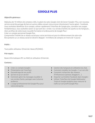 GOOGLE PLUS
Objectifs généraux :

Déjà plus de 10 millions de comptes créés, le géant du web, Google vient de lancer Google+ Plus, son nouveau
service social de partage de liens et autres vidéos venant concurrencer directement l’autre géant : Facebook.
Vous souhaitez bénéficier d’un compte, utiliser rapidement l’interface de Google plus, connaître ses usages
fondamentaux, vous souhaitez savoir ce que sont les « circles » ou cercles d’amitié, les sparks ou les hangouts…
Alors profitez de cette toute nouvelle formation à la découverte de Google Plus !
Créer un compte personnel Google Plus
Comprendre l’intérêt de ce réseau social pour votre territoire et pour le référencement de votre site
Être présent sur un réseau social en devenir (Rappel : 10 millions de comptes en moins de 15 jours)


Public :

Tout public utilisateur d'Internet. Bases (PC/MAC).

Pré-requis :

Bases informatiques (PC ou MAC) et utilisation d’internet.

Contenu :


    ●      Créer un compte Google+                           ●   Gestion des hangouts et utilisation du chat.
    ●      Présentation de l’interface                       ●   Comment installer les Google +1 sur son site
    ●      Paramétrage de son profil.                        ●   Comment rechercher des réseaux
    ●      Qu’est-ce qu’un cercle ?                              d’influenceurs (presse, bloggeurs…)
    ●      Comment gérer les messages à publier à            ●   Importer sa timeline Facebook dans Google+
           vos cercles d’amis, partager avec la bonne        ●   Utiliser l’interface de Google Webmaster
           audience.                                             Tools et Google Analytics pour mesurer le
    ●      L’usage professionnel de Google Plus pour             trafic sur son profil Google Plus
           votre entreprise.




                                                                                                             16/27
 