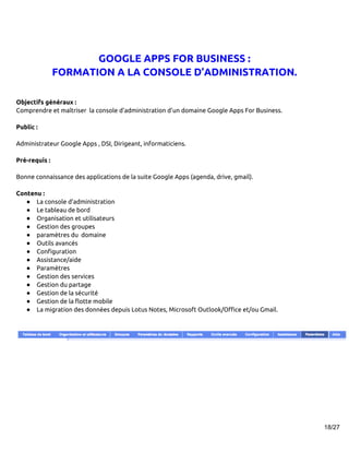 GOOGLE APPS FOR BUSINESS :
               FORMATION A LA CONSOLE D’ADMINISTRATION.

Objectifs généraux :
Comprendre et maîtriser la console d’administration d’un domaine Google Apps For Business.

Public :

Administrateur Google Apps , DSI, Dirigeant, informaticiens.

Pré-requis :

Bonne connaissance des applications de la suite Google Apps (agenda, drive, gmail).

Contenu :
   ● La console d’administration
   ● Le tableau de bord
   ● Organisation et utilisateurs
   ● Gestion des groupes
   ● paramètres du domaine
   ● Outils avancés
   ● Configuration
   ● Assistance/aide
   ● Paramètres
   ● Gestion des services
   ● Gestion du partage
   ● Gestion de la sécurité
   ● Gestion de la flotte mobile
   ● La migration des données depuis Lotus Notes, Microsoft Outlook/Office et/ou Gmail.




                                                                                             18/27
 