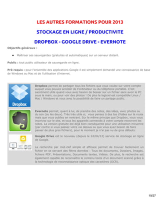 LES AUTRES FORMATIONS POUR 2013

                      STOCKAGE EN LIGNE / PRODUCTIVITE

                    DROPBOX - GOOGLE DRIVE - EVERNOTE
Objectifs généraux :

   ●   Maîtriser ses sauvegardes (gratuites et automatiques) sur un serveur distant.

Public : tout public utilisateur de sauvegarde en ligne.

Pré-requis : pour l'ensemble des applications Google il est simplement demandé une connaissance de base
de Windows ou Mac et de l’utilisation d’internet.



                     Dropbox permet de partager tous les fichiers que vous voulez sur votre compte
                     auquel vous pouvez accéder de l’ordinateur ou du téléphone portable. C’est
                     sacrément utile quand vous avez besoin de bosser sur un fichier sans avoir le PC
                     sous la main, ou pour voir des photos ! De plus le logiciel est compatible Linux /
                     Mac / Windows et vous avez la possibilité de faire un partage public.



                     Evernote permet, quant à lui, de prendre des notes, des idées, avec photos ou
                     du son (ou les deux). Très très utile si, vous pensez à des tas d’idées sur la route
                     mais que vous oubliez en rentrant. Sur le même principe que Dropbox, vous vous
                     inscrivez sur le site, et tous les appareils connectés à votre compte recevront les
                     notes. La version gratuite est déjà bien conséquente pour une utilisation moyenne
                     (par contre si vous passez votre vie dessus ou que vous ayez besoin de faire
                     passer de plus gros fichiers), pour le moment je n’ai pas vu de gros défauts.

                     Google Drive est le nouveau (depuis le 24/04/12) service de stockage en ligne
                     de Google.

                     La recherche par mot-clef simple et efficace permet de trouver facilement un
                     fichier en se servant des filtres données : Tous les documents, Dossiers, Images,
                     fichiers PDF, Présentations, Documents textes, Vidéos. De plus, la recherche est
                     également capable de reconnaître le contenu texte d’un document scanné grâce à
                     la technologie de reconnaissance optique des caractères (OCR).




                                                                                                            19/27
 