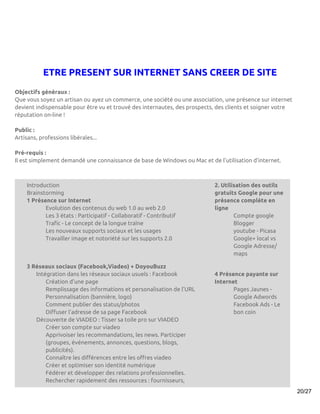 ETRE PRESENT SUR INTERNET SANS CREER DE SITE
Objectifs généraux :
Que vous soyez un artisan ou ayez un commerce, une société ou une association, une présence sur internet
devient indispensable pour être vu et trouvé des internautes, des prospects, des clients et soigner votre
réputation on-line !

Public :
Artisans, professions libérales...

Pré-requis :
Il est simplement demandé une connaissance de base de Windows ou Mac et de l’utilisation d’internet.



    Introduction                                                           2. Utilisation des outils
    Brainstorming                                                          gratuits Google pour une
    1 Présence sur Internet                                                présence complète en
           Evolution des contenus du web 1.0 au web 2.0                    ligne
           Les 3 états : Participatif - Collaboratif - Contributif                 Compte google
           Trafic - Le concept de la longue traîne                                 Blogger
           Les nouveaux supports sociaux et les usages                             youtube - Picasa
           Travailler image et notoriété sur les supports 2.0                      Google+ local vs
                                                                                   Google Adresse/
                                                                                   maps

    3 Réseaux sociaux (Facebook,Viadeo) + DoyouBuzz
       Intégration dans les réseaux sociaux usuels : Facebook              4 Présence payante sur
           Création d’une page                                             Internet
           Remplissage des informations et personalisation de l’URL               Pages Jaunes -
           Personnalisation (bannière, logo)                                      Google Adwords
           Comment publier des status/photos                                      Facebook Ads - Le
           Diffuser l’adresse de sa page Facebook                                 bon coin
       Découverte de VIADEO : Tisser sa toile pro sur VIADEO
           Créer son compte sur viadeo
           Apprivoiser les recommandations, les news. Participer
           (groupes, événements, annonces, questions, blogs,
           publicités).
           Connaître les différences entre les offres viadeo
           Créer et optimiser son identité numérique
           Fédérer et développer des relations professionnelles.
           Rechercher rapidement des ressources : fournisseurs,
                                                                                                            20/27
 