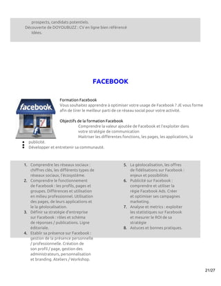 prospects, candidats potentiels.
    Découverte de DOYOUBUZZ : CV en ligne bien référencé
       Idées.




                                        FACEBOOK

                     Formation Facebook
                     Vous souhaitez apprendre à optimiser votre usage de Facebook ? JE vous forme
                     afin de tirer le meilleur parti de ce réseau social pour votre activité.

                     Objectifs de la formation Facebook
                               Comprendre la valeur ajoutée de Facebook et l’exploiter dans
                               votre stratégie de communication
                               Maitriser les différentes fonctions, les pages, les applications, la
●    publicité.
●
●    Développer et entretenir sa communauté.



1. Comprendre les réseaux sociaux :                       5. La géolocalisation, les offres
   chiffres clés, les différents types de                    de fidélisations sur Facebook :
   réseaux sociaux, l’écosystème.                            enjeux et possibilités
2. Comprendre le fonctionnement                           6. Publicité sur Facebook :
   de Facebook : les profils, pages et                       comprendre et utiliser la
   groupes. Différences et utilisation                       régie Facebook Ads. Créer
   en milieu professionnel. Utilisation                      et optimiser ses campagnes
   des pages, de leurs applications et                       marketing.
   le la géolocalisation.                                 7. Analyse et metrics : exploiter
3. Définir sa stratégie d’entreprise                         les statistiques sur Facebook
   sur Facebook : rôles et schéma                            et mesurer le ROI de sa
   de réponses / publications. Ligne                         stratégie
   éditoriale.                                            8. Astuces et bonnes pratiques.
4. Etablir sa présence sur Facebook :
   gestion de la présence personnelle
   / professionnelle. Création de
   son profil / page, gestion des
   administrateurs, personnalisation
   et branding. Ateliers / Workshop.

                                                                                                      21/27
 