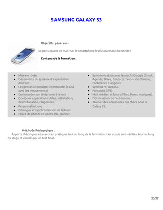 SAMSUNG GALAXY S3



                         Objectifs généraux :

           Permettre aux participants de maîtriser le smartphone le plus puissant du monde !

                         Contenu de la formation :




    ●   Mise en route                                        ●   Synchronisation avec les outils Google (Gmail,
    ●   Découverte du système d’exploitation                     Agenda, Drive, Contacts, favoris de Chrome,
        Android.                                                 conférence Hangout).
    ●   Les gestes à connaître (commander le GS3             ●   Synchro PC ou MAC.
        avec les mouvements)                                 ●   Fonctions GPS.
    ●   Commander son téléphone à la voix                    ●   Multimédias et loisirs (films, livres, musiques).
    ●   Quelques applications utiles, installation/          ●   Optimisation de l’autonomie.
        désinstallation, rangement.                          ●   Trouver des accessoires pas chers pour le
    ●   Personnalisations                                        Galaxy S3.
    ●   Echanges et synchronisation de fichiers.
    ●   Prises de photos et vidéos HD, scanner.




           Méthode Pédagogique :
   Apports théoriques et exercices pratiques tout au long de la formation. Les acquis sont vérifiés tout au long
du stage et validés par un test final.




                                                                                                                23/27
 