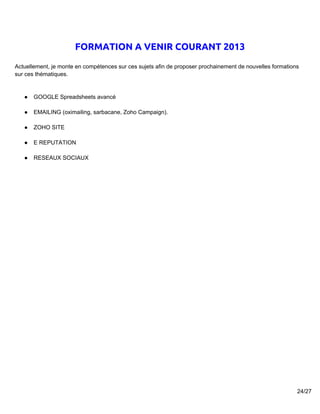 FORMATION A VENIR COURANT 2013
Actuellement, je monte en compétences sur ces sujets afin de proposer prochainement de nouvelles formations
sur ces thématiques.


   ●   GOOGLE Spreadsheets avancé

   ●   EMAILING (oximailing, sarbacane, Zoho Campaign).

   ●   ZOHO SITE

   ●   E REPUTATION

   ●   RESEAUX SOCIAUX




                                                                                                          24/27
 