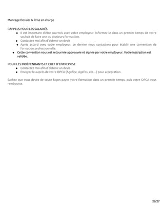 Montage Dossier & Prise en charge


RAPPELS POUR LES SALARIÉS
     ● Il est important d’être courtois avec votre employeur. Informez le dans un premier temps de votre
        souhait de faire une ou plusieurs formations
    ● Contactez moi afin d’obtenir un devis
     ● Après accord avec votre employeur, ce dernier nous contactera pour établir une convention de
        formation professionnelle.
   ● Cette convention nous est retournée approuvée et signée par votre employeur. Votre inscription est
      validée.

POUR LES INDÉPENDANTS ET CHEF D’ENTREPRISE
    ● Contactez moi afin d’obtenir un devis
    ● Envoyez le auprès de votre OPCA (Agefice, Agefos, etc…) pour acceptation.

Sachez que vous devez de toute façon payer votre formation dans un premier temps, puis votre OPCA vous
rembourse.




                                                                                                     26/27
 