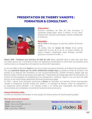 PRESENTATION DE THIERRY VANOFFE :
                     FORMATEUR & CONSULTANT.

                                              Présentation :
                                              Directeur fondateur de Ride On Lille, formateur &
                                              consultant Google Apps, marié, 2 enfants, 33 ans. Lillois.
                                              Passionné de nouvelles technologies, d’outils collaboratifs
                                              et d’internet.

                                              Biographie :
                                              Né en 1979 en Bourgogne au pied des coteaux de bonnes
                                              vignes.
                                              10 années chez les Scouts de France m’ont permis
                                              d’apprendre le sens de la vie et un certain nombre de
                                              valeurs (respect, citoyenneté, esprit d’équipe, entraide,
                                              goût pour l’aventure et le défi…).


Depuis 2000 : fondateur puis directeur de Ride On Lille (ROL), spécialisé dans le roller loisir pour tous.
J’ai acquis durant ces 13 premières années une expérience enrichissante et variée dans les domaines de la
communication, du management, de la gestion ou encore de l’organisation.

Le 1er avril 2006, je découvre Gmail (le jour de sa sortie), une petite révolution et le début d’un grand amour !
Plus que passionné depuis par les outils collaboratifs Google Apps, je prends le temps de convertir mes
proches et je dispense des formations en tant qu’auto-entrepreneur. Certifié formateur google apps par
Revevol, leader mondial et partenaire de Google pour l’implantation de Google Apps dans les entreprises, ma
mission est d’accompagner les collaborateurs aux changements. J’effectue depuis 3 ans, une heure de veille
par jour sur les outils Google, applications de Cloud Computing et Apple.
En 2010 : reprise d’une formation (continue) à Skema (ex ESC-Lille), une Business School internationale.
J’étudie le Programme Grandes Ecoles pour devenir « un manager de demain, acteur du changement »,
je m’épanouis comme décideur « du nouveau monde », un monde plus responsable, plus éthique, plus
interconnecté, plus multipolaire, le monde de l’économie de la connaissance.

Centres d’intérêt & veille :
Le roller, les nouvelles technologies, le web, Google, les réseaux sociaux, le cloud computing, Apple.

Pour me suivre et me contacter :
 Mobile : 06.81.50.80.47                                        Rejoignez moi sur les réseaux sociaux :
 Email : thierry.vanoffe@gmail.com
 Skype : thierry.vanoffe
 Lieu : LILLE (59) – FRANCE.

                                                                                                               3/27
 