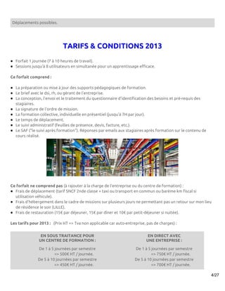 Déplacements possibles.




                             TARIFS & CONDITIONS 2013
● Forfait 1 journée (7 à 10 heures de travail).
● Sessions jusqu’à 8 utilisateurs en simultanée pour un apprentissage efficace.

Ce forfait comprend :

● La préparation ou mise à jour des supports pédagogiques de formation.
● Le brief avec le dsi, rh, ou gérant de l'entreprise.
● La conception, l'envoi et le traitement du questionnaire d'identification des besoins et pré-requis des
  stagiaires.
● La signature de l'ordre de mission.
● La formation collective, individuelle en présentiel (jusqu'à 7H par jour).
● Le temps de déplacement.
● Le suivi administratif (feuilles de présence, devis, facture, etc.).
● Le SAF (“le suivi après formation”). Réponses par emails aux stagiaires après formation sur le contenu de
  cours réalisé.




Ce forfait ne comprend pas (à rajouter à la charge de l'entreprise ou du centre de formation) :
● Frais de déplacement (tarif SNCF 2nde classe + taxi ou transport en commun ou barème km fiscal si
  utilisation véhicule).
● Frais d'hébergement dans le cadre de missions sur plusieurs jours ne permettant pas un retour sur mon lieu
  de résidence le soir (LILLE).
● Frais de restauration (15€ par déjeuner, 15€ par dîner et 10€ par petit-déjeuner si nuitée).

Les tarifs pour 2013 : (Prix HT => Tva non applicable car auto-entreprise, pas de charges) :


                EN SOUS TRAITANCE POUR                                      EN DIRECT AVEC
               UN CENTRE DE FORMATION :                                    UNE ENTREPRISE :

               De 1 à 5 journées par semestre                       De 1 à 5 journées par semestre
                        => 500€ HT / journée.                                => 750€ HT / journée.
               De 5 à 10 journées par semestre                      De 5 à 10 journées par semestre
                        => 450€ HT / journée.                                => 700€ HT / journée.

                                                                                                              4/27
 