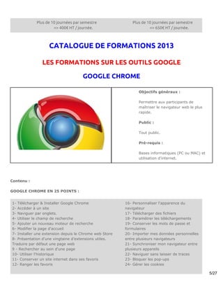 Plus de 10 journées par semestre               Plus de 10 journées par semestre
                     => 400€ HT / journée.                          => 650€ HT / journée.



                   CATALOGUE DE FORMATIONS 2013

               LES FORMATIONS SUR LES OUTILS GOOGLE

                                     GOOGLE CHROME

                                                              Objectifs généraux :

                                                              Permettre aux participants de
                                                              maîtriser le navigateur web le plus
                                                              rapide.

                                                              Public :

                                                              Tout public.

                                                              Pré-requis :

                                                              Bases informatiques (PC ou MAC) et
                                                              utilisation d’internet.




Contenu :

GOOGLE CHROME EN 25 POINTS :


1- Télécharger & Installer Google Chrome                16- Personnaliser l'apparence du
2- Accéder à un site                                    navigateur
3- Naviguer par onglets.                                17- Télécharger des fichiers
4- Utiliser le champ de recherche                       18- Paramétrer les téléchargements
5- Ajouter un nouveau moteur de recherche               19- Conserver les mots de passe et
6- Modifier la page d'accueil                           formulaires
7- Installer une extension depuis le Chrome web Store   20- Importer mes données personnelles
8- Présentation d’une vingtaine d’extensions utiles.    entre plusieurs navigateurs
Traduire par défaut une page web                        21- Synchroniser mon navigateur entre
9 - Rechercher au sein d'une page                       plusieurs appareils
10- Utiliser l'historique                               22- Naviguer sans laisser de traces
11- Conserver un site internet dans ses favoris         23- Bloquer les pop-ups
12- Ranger les favoris                                  24- Gérer les cookies

                                                                                                    5/27
 