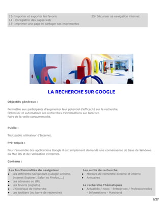 13- Importer et exporter les favoris                          25- Sécuriser sa navigation internet
 14 - Enregistrer des pages web
 15- Imprimer une page et partager ses imprimantes




                               LA RECHERCHE SUR GOOGLE
Objectifs généraux :

Permettre aux participants d’augmenter leur potentiel d’efficacité sur la recherche.
Optimiser et automatiser ses recherches d'informations sur Internet.
Faire de la veille concurrentielle.



Public :

Tout public utilisateur d'Internet.

Pré-requis :

Pour l'ensemble des applications Google il est simplement demandé une connaissance de base de Windows
ou Mac OS et de l’utilisation d’internet.

Contenu :


 Les fonctionnalités du navigateur                       Les outils de recherche
● Les différents navigateurs (Google Chrome,            ● Moteurs de recherche externe et interne
   Internet Explorer, Safari et Firefox,...)            ● Annuaires
● Les adresses ou URL
● Les favoris (signets)                                  La recherche Thématiques
● L’historique de recherche                             ● Actualités / news - Entreprises / Professionnelles
● Les toolbars (ou barre de recherche)                     - Informations - Marchand

                                                                                                               6/27
 