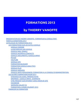 FORMATIONS 2013

                    by THIERRY VANOFFE

PRESENTATION DE THIERRY VANOFFE : FORMATEUR & CONSULTANT.
TARIFS & CONDITIONS 2013
CATALOGUE DE FORMATIONS 2013
  LES FORMATIONS SUR LES OUTILS GOOGLE
      GOOGLE CHROME
      LA RECHERCHE SUR GOOGLE
      GOOGLE MAIL (GMAIL)
      GOOGLE AGENDA & CONTACTS
      GOOGLE DOCUMENTS / GOOGLE DRIVE
      PICASA
      YOUTUBE
      GOOGLE SITE
      FORMATION BLOGGER
      FORMATION GOOGLE ANALYTICS
      GOOGLE PLUS
      GOOGLE GROUPES
      GOOGLE APPS FOR BUSINESS :FORMATION A LA CONSOLE D’ADMINISTRATION.
  LES AUTRES FORMATIONS POUR 2013
      STOCKAGE EN LIGNE / PRODUCTIVITE
      DROPBOX - GOOGLE DRIVE - EVERNOTE
      ETRE PRESENT SUR INTERNET SANS CREER DE SITE
      FACEBOOK
      SAMSUNG GALAXY S3
      FORMATION A VENIR COURANT 2013
  FINANCER SA FORMATION




                                                                           1/27
 