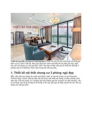 Thiết kế nội thất chung cư 3 phòng ngủ là thiết kế vừa đủ cho sinh hoạt của một gia
đình có từ 2 đến 3 thế hệ. Nếu bạn đang tìm kiếm một thiết kế nội thất phù hợp nhất
cho căn hộ chung cư của gia đình mình, hãy tham khảo mẫu dự án thiết kế nội thất 3
phòng ngủ do FeelDecor thực hiện trong bài viết sau đây.
1. Thiết kế nội thất chung cư 3 phòng ngủ đẹp
Mẫu đầu tiên mà chúng tôi muốn giới thiệu chính là căn hộ chung cư tại Riverpark
Premier rộng 123m2. Đây là mẫu căn hộ được nhà thiết kế chung cư theo phong cách
hiện đại. Căn hộ chung cư 3 phòng ngủ này không gây ấn tượng ở sự hào nhoáng, cầu
kỳ mà thay vào đó là vẻ đẹp từ lối trang trí ấm áp, gần gũi và đáp ứng tối đa nhu cầu sử
dụng cho một gia đình.
 