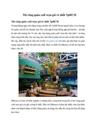 Thi công quán café trọn gói rẻ nhất TpHCM
Thi công quán café trọn gói rẻ nhất TpHCM
Trong những ngày trời nắng nóng của thời tiết TpHCMmọi người luôn có xu hướng
tới quán cafe để trò chuyện, học bài, cuộc gặp kí hợp đồng, gặp gỡ bạn bè,…do đây
là một môi trường tốt. Vì vậy việc xây dựng quán café “mọc lên như nấm”, và từng
một công trình như vậy các ông chủ, nhà đầu tư phải chi trả một số tiền khá nhiều.
Do vậy, điều họ cần là một nơi có thể sửa quán cafe với mức giá phù hợp và quan
trọng sáng kiến thiết kế phải độc nhất. Dịch vụ thiết kế Dthouse sẽ hỗ trợ bạn làm
được việc đó.
Dthouse có hơn 10 kinh nghiệm ở những kiểu công trình trong đó có thi công quán
cafe trọn gói với giá cả hợp lí nhất. Đến với Dthouse sẽ đem lại nhiều nhu cầu khác
nhau của khách hàng về kiểu dáng quán, đa dạng các mẫu thi công cho bạn dễ dàng
lựa chọn.
 