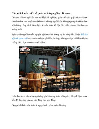 Các lợi ích nếu thiết kế quán café trọn gói tại Dthouse
Dthouse với độingũ kiến trúc sư đầy kinh nghiệm, quán café của quý khách sẽ được
sửa chữa bởi tâm huyết của Dthouse. Những người luôn không ngừng tìm kiếm học
hỏi những công trình hiện đại, các mẫu thiết kế độc đáo nhất và nắm bắt theo xu
hướng mới.
Tại đây chúng tôi có sẵn nguyên vật liệu chất lượng uy tín hàng đầu. Nhận thiết kế
nội thất quán café theo nhu cầu hoặc phải lên ý tưởng. Không để bạn phải băn khoăn
không biết chọn mua ở đâu và bị lầm.
Luôn làm theo và coi trọng những gì đã thương thảo với quý vị. Hoạch định trước
tiến độ thi công và đảm bảo đúng hạn hợp đồng.
Công trình luôn tuân thủ các nguyên tắc về an toàn thi công.
 